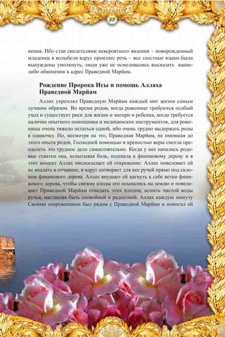 33
нения. Ибо став свидетелями невероятного явления – новорожденный
младенец в колыбели вдруг произнес речь – все злостные языки были
вынуждены умолкнуть, люди уже не осмеливались высказать какие-
либо обвинения в адрес Праведной Марйам.
Рождение Пророка Исы и помощь Аллаха
Праведной Марйам
Аллах укреплял Праведную Марйам каждый миг жизни самым
лучшим образом. Во время родов, когда роженице требуются особый
уход и существует риск для жизни и матери и ребенка, когда требуется
наличие опытного помощника и медицинских инструментов, для роже-
ницы очень тяжело остаться одной, ибо очень трудно выдержать роды
в одиночку. Но, несмотря на это, Праведная Марйам, не имевшая до
этого опыта родов, Господней помощью и крепостью веры смогла пре-
одолеть это трудное дело самостоятельно. Когда у нее начались родо-
вые схватки она, испытывая боль, подошла к финиковому дереву и в
этот момент Аллах ниспосылает ей откровение: Аллах повелевает ей
не впадать в отчаяние, и вдруг сотворяет для нее ручей прямо под скло-
ном финикового дерева. Аллах внушает ей нагнуть к себе ветки фини-
кового дерева, чтобы свежие плоды его осыпались на землю и повеле-
вает Праведной Марйам отведать этих плодов, испить чистой воды
ручья, наставляя быть спокойной и радостной. Аллах каждую минуту
Своими откровениями был рядом с Праведной Марйам и помогал ей
 