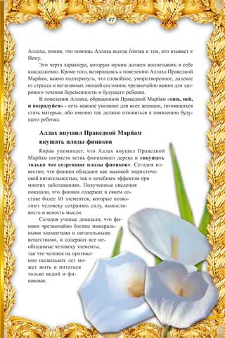 Аллаха, помня, что помощь Аллаха всегда близка к тем, кто взывает к
Нему.
Это черта характера, которую мумин должен воспитывать в себе
каждодневно. Кроме того, возвращаясь к повелению Аллаха Праведной
Марйам, важно подчеркнуть, что спокойное, умиротворенное, далекое
от стресса и негативных эмоций состояние чрезвычайно важно для здо-
рового течения беременности и будущего ребенка.
В повелении Аллаха, обращенном Праведной Марйам «ешь, пей,
и возрадуйся» - есть важное указание для всех женщин, готовящихся
стать матерью, ибо именно так должно готовиться к появлению буду-
щего ребенка.
Аллах внушил Праведной Марйам
вкушать плоды фиников
Коран упоминает, что Аллах внушил Праведной
Марйам потрясти ветвь финикового дерева и «вкушать
только что созревшие плоды фиников». Сегодня из-
вестно, что финики обладают как высокой энергетиче-
ской питательностью, так и лечебным эффектом при
многих заболеваниях. Полученные сведения
показали, что финики содержат в своем со-
ставе более 10 элементов, которые позво-
ляют человеку сохранять силу, выносли-
вость и ясность мысли.
Сегодня ученые доказали, что фи-
ники чрезвычайно богаты минераль-
ными элементами и питательными
веществами, и содержат все не-
обходимые человеку элементы,
так что человек на протяже-
нии нескольких лет мо-
жет жить и питаться
только водой и фи-
никами.
37
 