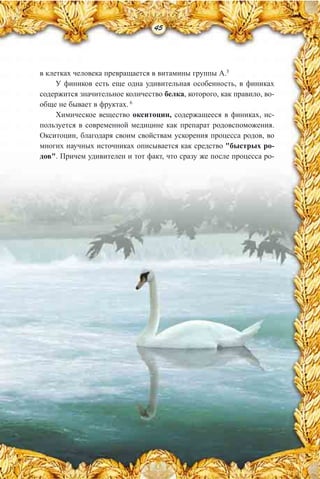 45
в клетках человека превращается в витамины группы А.5
У фиников есть еще одна удивительная особенность, в финиках
содержится значительное количество белка, которого, как правило, во-
обще не бывает в фруктах. 6
Химическое вещество окситоцин, содержащееся в финиках, ис-
пользуется в современной медицине как препарат родовспоможения.
Окситоцин, благодаря своим свойствам ускорения процесса родов, во
многих научных источниках описывается как средство "быстрых ро-
дов". Причем удивителен и тот факт, что сразу же после процесса ро-
 