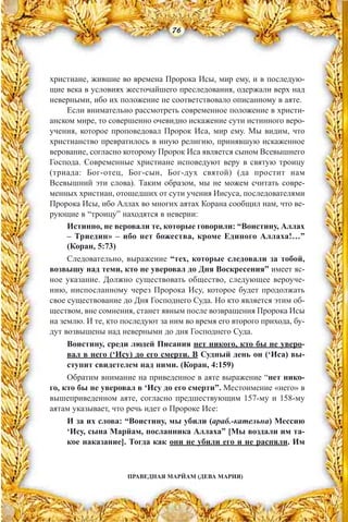 ПРАВЕДНАЯ МАРЙАМ (ДЕВА МАРИЯ)
христиане, жившие во времена Пророка Исы, мир ему, и в последую-
щие века в условиях жесточайшего преследования, одержали верх над
неверными, ибо их положение не соответствовало описанному в аяте.
Если внимательно рассмотреть современное положение в христи-
анском мире, то совершенно очевидно искажение сути истинного веро-
учения, которое проповедовал Пророк Иса, мир ему. Мы видим, что
христианство превратилось в иную религию, принявшую искаженное
верование, согласно которому Пророк Иса является сыном Всевышнего
Господа. Современные христиане исповедуют веру в святую троицу
(триада: Бог-отец, Бог-сын, Бог-дух святой) (да простит нам
Всевышний эти слова). Таким образом, мы не можем считать совре-
менных христиан, отошедших от сути учения Иисуса, последователями
Пророка Исы, ибо Аллах во многих аятах Корана сообщил нам, что ве-
рующие в “троицу” находятся в неверии:
Истинно, не веровали те, которые говорили: “Воистину, Аллах
– Триедин» – ибо нет божества, кроме Единого Аллаха!…”
(Коран, 5:73)
Следовательно, выражение “тех, которые следовали за тобой,
возвышу над теми, кто не уверовал до Дня Воскресения” имеет яс-
ное указание. Должно существовать общество, следующее вероуче-
нию, ниспосланному через Пророка Ису, которое будет продолжать
свое существование до Дня Господнего Суда. Но кто является этим об-
ществом, вне сомнения, станет явным после возвращения Пророка Исы
на землю. И те, кто последуют за ним во время его второго прихода, бу-
дут возвышены над неверными до дня Господнего Суда.
Воистину, среди людей Писания нет никого, кто бы не уверо-
вал в него (‘Ису) до его смерти. В Судный день он (‘Иса) вы-
ступит свидетелем над ними. (Коран, 4:159)
Обратим внимание на приведенное в аяте выражение “нет нико-
го, кто бы не уверовал в ‘Ису до его смерти”. Местоимение «него» в
вышеприведенном аяте, согласно предшествующим 157-му и 158-му
аятам указывает, что речь идет о Пророке Исе:
И за их слова: “Воистину, мы убили (араб.-кательна) Мессию
‘Ису, сына Марйам, посланника Аллаха” [Мы воздали им та-
кое наказание]. Тогда как они не убили его и не распяли. Им
76
 
