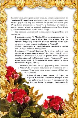 Следовательно, его первая земная жизнь не может расцениваться как
“знамение [Судного] часа. Можно заключить, что смысл данного аята
таков: Пророк Иса, мир ему, вернется на землю в Последнее время
(Ахыр Заман) до наступления Конца Света (Кыйама), и его появление
как раз и станет одним из знамений приближающегося Конца Света.
(Однако истина известна только лишь Аллаху).
Еще один аят, указывающий на возвращение Пророка Исы в зем-
ную жизнь:
И сказали ангелы: “О Марйам! Воистину, Аллах радует тебя
благой вестью о Слове от Него. Имя его – Мессия ‘Иса, сын
Марйам. Он [будет] почитаем, избран и славен в этом и буду-
щем мире и он из тех, кто приближен [к Аллаху]”.
Он будет разговаривать с людьми [еще] в колыбели, и в зрело-
сти. Он будет из числа праведников.
Она сказала: “Господи! Как может быть у меня ребенок,– ведь
не касался меня ни один мужчина”. Но сказал [ангел]: “Аллах
творит то, что пожелает. Когда Он решит, чтобы какое-либо
дело [свершилось], то Он только скажет: “Свершись!” - и оно
тотчас свершается”. И Он научит его Книге, мудрости, Торе и
Евангелию. (Коран, 3:45-48)
Аят гласит, что Аллах научит Пророка Ису Торе, Евангелию
и “Книге”. На это слово, безусловно, стоит обратить особое
внимание. То же самое слово использовано и в 110-ом аяте
Суры «Трапеза»:
[Вспомни,] как Аллах сказал: “О ‘Иса, сын
Марйам! Вспомни благодеяние, которое Я ока-
зал тебе и твоей матери. Я поддержал тебя
Святым Духом, ты говорил с людьми еще бу-
84
 