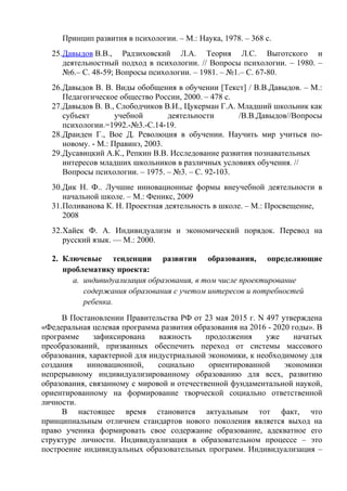 Принцип развития в психологии. – М.: Наука, 1978. – 368 с.
25.Давыдов В.В., Радзиховский Л.А. Теория Л.С. Выготского и
деятельностный подход в психологии. // Вопросы психологии. – 1980. –
№6.– С. 48-59; Вопросы психологии. – 1981. – №1.– С. 67-80.
26.Давыдов В. В. Виды обобщения в обучении [Текст] / В.В.Давыдов. – М.:
Педагогическое общество России, 2000. – 478 с.
27.Давыдов В. В., Слободчиков В.И., Цукерман Г.А. Младший школьник как
субъект учебной деятельности /В.В.Давыдов//Вопросы
психологии.=1992.-№3.-С.14-19.
28.Драиден Г., Вое Д. Революция в обучении. Научить мир учиться по-
новому. - М.: Правинэ, 2003.
29.Дусавицкий А.К., Репкин В.В. Исследование развития познавательных
интересов младших школьников в различных условиях обучения. //
Вопросы психологии. – 1975. – №3. – С. 92-103.
30.Дик Н. Ф.. Лучшие инновационные формы внеучебной деятельности в
начальной школе. – М.: Феникс, 2009
31.Поливанова К. Н. Проектная деятельность в школе. – М.: Просвещение,
2008
32.Хайек Ф. А. Индивидуализм и экономический порядок. Перевод на
русский язык. — М.: 2000.
2. Ключевые тенденции развития образования, определяющие
проблематику проекта:
a. индивидуализация образования, в том числе проектирование
содержания образования с учетом интересов и потребностей
ребенка.
В Постановлении Правительства РФ от 23 мая 2015 г. N 497 утверждена
«Федеральная целевая программа развития образования на 2016 - 2020 годы». В
программе зафиксирована важность продолжения уже начатых
преобразований, призванных обеспечить переход от системы массового
образования, характерной для индустриальной экономики, к необходимому для
создания инновационной, социально ориентированной экономики
непрерывному индивидуализированному образованию для всех, развитию
образования, связанному с мировой и отечественной фундаментальной наукой,
ориентированному на формирование творческой социально ответственной
личности.
В настоящее время становится актуальным тот факт, что
принципиальным отличием стандартов нового поколения является выход на
право ученика формировать свое содержание образование, адекватное его
структуре личности. Индивидуализация в образовательном процессе – это
построение индивидуальных образовательных программ. Индивидуализация –
 