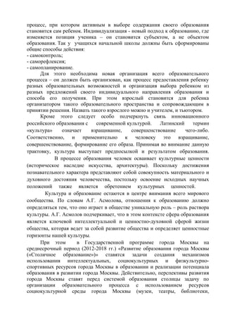 процесс, при котором активным в выборе содержания своего образования
становится сам ребенок. Индивидуализация - новый подход к образованию, где
изменяется позиция ученика – он становится субъектом, а не объектом
образования. Так у учащихся начальной школы должны быть сформированы
общие способы действия:
- самоконтроль;
- саморефлексия;
- самопланирование.
Для этого необходима новая организация всего образовательного
процесса – он должен быть организован, как процесс предоставления ребенку
разных образовательных возможностей и организация выбора ребенком из
разных предложений своего индивидуального направления образования и
способа его получения. При этом взрослый становится для ребенка
организатором такого образовательного пространства и сопровождающим в
принятии решения. Назвать такого взрослого можно и учителем, и тьютором.
Кроме этого следует особо подчеркнуть связь инновационного
российского образования с современной культурой. Латинский термин
«культура» означает взращивание, совершенствование чего-либо.
Соответственно, и применительно к человеку это взращивание,
совершенствование, формирование его образа. Принимая во внимание данную
трактовку, культура выступает предпосылкой и результатом образования.
В процессе образования человек осваивает культурные ценности
(историческое наследие искусства, архитектуры). Поскольку достижения
познавательного характера представляют собой совокупность материального и
духовного достояния человечества, постольку освоение исходных научных
положений также является обретением культурных ценностей.
Культура и образование остаются в центре внимания всего мирового
сообщества. По словам А.Г. Асмолова, отношения к образованию должно
определяться тем, что оно играет в обществе уникальную роль – роль раствора
культуры. А.Г. Асмолов подчеркивает, что в этом контексте сфера образования
является ключевой интеллектуальной и ценностно-духовной сферой жизни
общества, которая ведет за собой развитие общества и определяет ценностные
горизонты нашей культуры.
При этом в Государственной программе города Москвы на
среднесрочный период (2012-2018 гг.) «Развитие образования города Москвы
(«Столичное образование»)» ставятся задачи создания механизмов
использования интеллектуальных, социокультурных и физкультурно-
спортивных ресурсов города Москвы в образовании и реализации потенциала
образования в развитии города Москвы. Действительно, перспективы развития
города Москвы ставят перед системой образования столицы задачу по
организации образовательного процесса с использованием ресурсов
социокультурной среды города Москвы (музеи, театры, библиотеки,
 