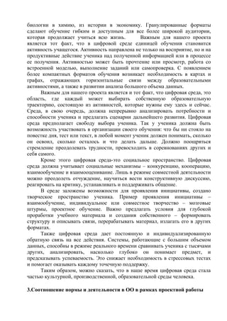 биологии в химию, из истории в экономику. Гранулированные форматы
сделают обучение гибким и доступным для все более широкой аудитории,
которая продолжает учиться всю жизнь. Важным для нашего проекта
является тот факт, что в цифровой среде единицей обучения становится
активность учащегося. Активность направлена не только на восприятие, но и на
продуктивные действие ученика над полученной информацией или в процессе
ее получения. Активностью может быть прочтение или просмотр, работа со
встроенной моделью, выполнение заданий или самопроверка. С появлением
более компактных форматов обучения возникает необходимость в картах и
графах, отражающих горизонтальные связи между образовательными
активностями, а также в развитии анализа большого объема данных.
Важным для нашего проекта является и тот факт, что цифровая среда, это
область, где каждый может выбирать собственную образовательную
траекторию, состоящую из активностей, которые нужны ему здесь и сейчас.
Среда, в свою очередь, должна непрерывно анализировать потребности и
способности ученика и предлагать сценарии дальнейшего развития. Цифровая
среда предполагает свободу выбора ученика. Так у ученика должна быть
возможность участвовать в организации своего обучения: что бы ни стояло на
повестке дня, тест или текст, в любой момент ученик должен понимать, сколько
он освоил, сколько осталось и что делать дальше. Должно поощряться
стремление преодолевать трудности, превосходить в соревнованиях других и
себя самого.
Кроме этого цифровая среда-это социальное пространство. Цифровая
среда должна учитывает социальные механизмы – конкуренцию, кооперацию,
взаимообучение и взаимооценивание. Лишь в режиме совместной деятельности
можно преодолеть отчуждение, научиться вести конструктивную дискуссию,
реагировать на критику, устанавливать и поддерживать общение.
В среде заложены возможности для проявления инициативы, создано
творческое пространство ученика. Пример проявления инициативы –
взаимообучение, индивидуальное или совместное творчество – мозговые
штурмы, проектное обучение. Важно предлагать условия для глубокой
проработки учебного материала и создания собственного – формировать
структуру и описывать связи, перерабатывать материал, излагать его в других
форматах.
Также цифровая среда дает постоянную и индивидуализированную
обратную связь на все действия. Системы, работающие с большим объемом
данных, способны в режиме реального времени сравнивать ученика с тысячами
других, анализировать, насколько глубоко он понимает предмет, и
предсказывать успеваемость. Это снижает необходимость в стрессовых тестах
и помогает оказывать каждому точечную поддержку.
Таким образом, можно сказать, что в наше время цифровая среда стала
частью культурной, производственной, образовательной среды человека.
3.Соотношение нормы и деятельности в ОО в рамках проектной работы
 