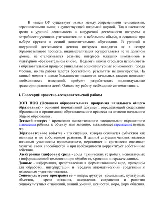 В нашем ОУ существует разрыв между современными тенденциями,
перечисленными выше, и существующей школьной нормой. Так в настоящее
время в урочной деятельности и внеурочной деятельности интересы и
потребности учеников учитываются, но в небольшом объеме, в основном при
выборе кружков и секций дополнительного образования. В урочной и
внеурочной деятельности детские интересы находятся не в центре
образовательного процесса, индивидуализация осуществляется не на должном
уровне, не отслеживается развитие интересов младших школьников в
культурном образовательном ключе. Педагоги школы стремятся использовать
в образовательном процессе уникальные социокультурные возможности города
Москвы, но эта работа ведется бессистемно, результаты не фиксируются. На
данный момент в школе большинство педагогов начальных классов понимают
необходимость изменений, пробуют разрабатывать индивидуальные
траектории развития детей. Однако эту работу необходимо систематизивать.
4. Глоссарий проектно-исследовательской работы
ООП НОО (Основная образовательная программа начального общего
образования) - основной нормативный документ, определяющий содержание
образования и организацию образовательного процесса на ступени начального
общего образования.
Детский интерес - проявление положительного, эмоционально окрашенного
отношения ребенка к объекту или явлению, вызывающее стремление познать
его.
Образовательное событие - это ситуация, которая осознается субъектом как
значимая в его собственном развитии. В данной ситуации человек является
активным участником происходящего, переживает и критически оценивает
развитие своих способностей и при необходимости корректирует собственные
действия.
Электронная (цифровая) среда - среда технических устройств, используемых
в информационной технологии при обработке, хранении и передаче данных.
Данные - информация, представленная в формализованном виде, пригодном
для обработки, интерпретации и передачи автоматическими средствами с
возможным участием человека.
Социокультурное пространство – инфраструктура социальных, культурных
объектов, среда создания, накопления, сохранения и развития
социокультурных отношений, знаний, умений, ценностей, норм, форм общения.
 