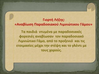 Γιορτή Λήξης:
«Αναβίωση Παραδοσιακού Λιμνιώτικου Γάμου»
Τα παιδιά ντυμένα με παραδοσιακές
φορεσιές αναβίωσαν τον παραδοσιακό
Λιμνιώτικο Γάμο, από το προξενιό και τις
ετοιμασίες μέχρι την στέψη και το γλέντι με
τους χορούς.
 