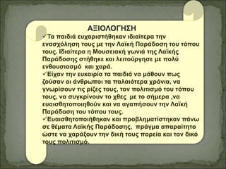 ΑΞΙΟΛΟΓΗΣΗ
Τα παιδιά ευχαριστήθηκαν ιδιαίτερα την
ενασχόληση τους με την Λαϊκή Παράδοση του τόπου
τους. Ιδιαίτερα η Μουσειακή γωνιά της Λαϊκής
Παράδοσης στήθηκε και λειτούργησε με πολύ
ενθουσιασμό και χαρά.
Είχαν την ευκαιρία τα παιδιά να μάθουν πως
ζούσαν οι άνθρωποι τα παλαιότερα χρόνια, να
γνωρίσουν τις ρίζες τους, τον πολιτισμό του τόπου
τους, να συγκρίνουν το χθες με το σήμερα ,να
ευαισθητοποιηθούν και να αγαπήσουν την Λαϊκή
Παράδοση του τόπου τους.
Eυαισθητοποιήθηκαν και προβληματίστηκαν πάνω
σε θέματα Λαϊκής Παράδοσης, πράγμα απαραίτητο
ώστε να χαράξουν την δική τους πορεία και τον δικό
τους πολιτισμό.
 