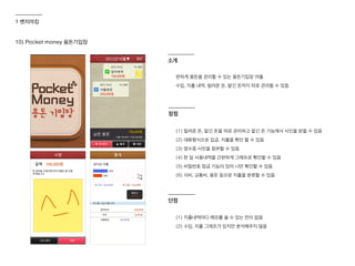 10) Pocket money 용돈기입장
편하게 용돈을 관리할 수 있는 용돈기입장 어플.
수입, 지출 내역, 빌려준 돈, 맡긴 돈까지 따로 관리할 수 있음.
(1) 빌려준 돈, 맡긴 돈을 따로 관리하고 맡긴 돈 기능에서 사인을 받을 수 있음
(2) 대화형식으로 입금, 지출을 확인 할 수 있음
(3) 영수증 사진을 첨부할 수 있음
(4) 한 달 사용내역을 간편하게 그래프로 확인할 수 있음
(5) 비밀번호 잠금 기능이 있어 나만 확인할 수 있음
(6) 식비, 교통비, 용돈 등으로 지출을 분류할 수 있음
(1) 지출내역마다 메모를 쓸 수 있는 칸이 없음
(2) 수입, 지출 그래프가 있지만 분석해주지 않음
장점
단점
소개
1 벤치마킹
 