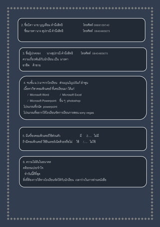 2. ชื่อบิดา นาย บุญเทียม คานึงสิทธิ โทรศัพท์ 0869109740
ชื่อมารดา นาง สุปราณี คานึงสิทธิ โทรศัพท์ 0840465675
3. ชื่อผู้ปกครอง นางสุปราณี คานึงสิทธิ โทรศัพท์ 0840465675
ความเกี่ยวพันธ์กับนักเรียน เป็น มารดา
อาชีพ ค้าขาย
4. จบชั้น ม.3 มาจากโรงเรียน ส่วนบุณโญปถัมภ์ ลาพูน
เนื้อหา/วิชาคอมพิวเตอร์ ที่เคยเรียนมา ได้แก่
/ Microsoft Word / Microsoft Excel
/ Microsoft Powerpoint อื่น ๆ photoshop
โปรแกรมที่ถนัด powerpoint
โปรแกรมที่อยากให้โรงเรียนจัดการเรียนการสอน sony vegas
5. มีเครื่องคอมพิวเตอร์ใช้ส่วนตัว มี 2…. ไม่มี
ถ้ามีคอมพิวเตอร์ ใช้อินเทอร์เน็ตด้วยหรือไม่ ใช้ /…. ไม่ใช้
6. ความใฝ่ฝันในอนาคต
คติธรรมประจาใจ
ทาวันนี้ดีที่สุด
สิ่งที่ต้องการให้ทางโรงเรียนจัดให้กับนักเรียน เวลาว่างในการอ่านหนังสือ
 