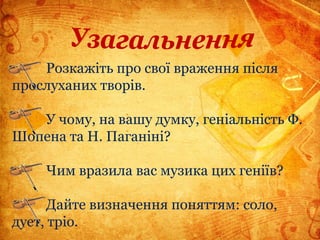 Розкажіть про свої враження після
прослуханих творів.
У чому, на вашу думку, геніальність Ф.
Шопена та Н. Паганіні?
Чим вразила вас музика цих геніїв?
Дайте визначення поняттям: соло,
дует, тріо.
 