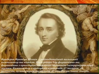 Фридерик Франсуа Шопен — найвидатніший польський
композитор та піаніст. Його твори для фортепіано та
фортепіано з оркестром вважають вершиною інструментальної
музики. Композитор є автором2 концертів, 57 мазурок, 16
полонезів, 19 ноктюрнів та вальсів, 27 етюдів та інших творів.
 
