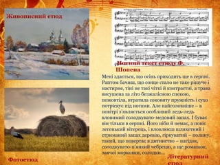 Мені здається, що осінь приходить ще в серпні.
Раптом бачиш, що сонце стало не таке рішуче і
настирне, тіні не такі чіткі й контрастні, а трава
висушена за літо безжалісною спекою,
пожовтіла, втратила соковиту пружність і сухо
потріскує під ногами. Але найголовніше – в
повітрі з’являється особливий ледь-ледь
вловимий солодкувато-медовий запах. І буває
він тільки в серпні. Його ніби й немає, а повіє
легенький вітерець, і вловлюєш шляхетний і
стриманий запах деревію, гіркуватий – полину,
такий, що повертає в дитинство – нагідок,
солодкувато-п’янкий чебрецю, а ще ромашок,
заячої морковки, солодки...
Живописний етюд
Нотний текст етюду Ф.
Шопена
Фотоетюд
Літературний
етюд
 
