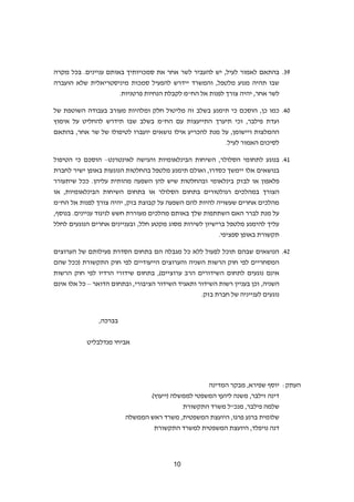 21
82.‫בהתאם‬‫סמכויותיך‬ ‫את‬ ‫אחר‬ ‫לשר‬ ‫להעביר‬ ‫יש‬ ,‫לעיל‬ ‫לאמור‬‫עניינים‬ ‫באותם‬.‫מקרה‬ ‫בכל‬
‫מיניסטריאלית‬ ‫סמכות‬ ‫להפעיל‬ ‫יידרש‬ ‫והמשרד‬ ,‫מלטפל‬ ‫מנוע‬ ‫תהיה‬ ‫שבו‬‫הועברה‬ ‫שלא‬
‫אחר‬ ‫לשר‬.‫פרטניות‬ ‫הנחיות‬ ‫לקבלת‬ ‫הח"מ‬ ‫אל‬ ‫לפנות‬ ‫צורך‬ ‫יהיה‬ ,
41.‫כמו‬,‫כן‬‫הוסכם‬‫בעבודה‬ ‫מעורב‬ ‫ומלהיות‬ ‫חלק‬ ‫מליטול‬ ‫זה‬ ‫בשלב‬ ‫תימנע‬ ‫כי‬‫של‬ ‫השוטפת‬
‫אימוץ‬ ‫על‬ ‫להחליט‬ ‫תידרש‬ ‫שבו‬ ‫בשלב‬ ‫הח"מ‬ ‫עם‬ ‫התייעצות‬ ‫תיערך‬ ‫וכי‬ ,‫פילבר‬ ‫ועדת‬
‫נושאים‬ ‫אילו‬ ‫להכריע‬ ‫מנת‬ ‫על‬ ,‫ויישומן‬ ‫ההמלצות‬‫יועברו‬‫אחר‬ ‫שר‬ ‫של‬ ‫לטיפולו‬‫בהתאם‬ ,
‫לעיל‬ ‫האמור‬ ‫לסיכום‬.
41.‫ל‬ ‫בנוגע‬‫לאינטרנט‬ ‫והגישה‬ ‫הבינלאומיות‬ ‫השיחות‬ ,‫הסלולר‬ ‫תחומי‬–‫הטיפול‬ ‫כי‬ ‫הוסכם‬
‫בנושאים‬‫אלו‬‫כסדרו‬ ‫יימשך‬,‫ו‬‫אולם‬‫תימנע‬‫לחברת‬ ‫ישיר‬ ‫באופן‬ ‫הנוגעות‬ ‫בהחלטות‬ ‫מלטפל‬
‫בינלאומי‬ ‫לבזק‬ ‫או‬ ‫פלאפון‬‫עליהן‬ ‫מהותית‬ ‫השפעה‬ ‫להן‬ ‫שיש‬ ‫ובהחלטות‬‫שיתעורר‬ ‫ככל‬ .
‫הסלולר‬ ‫בתחום‬ ‫רגולטורים‬ ‫במהלכים‬ ‫הצורך‬‫או‬ ,‫הבינלאומיות‬ ‫השיחות‬ ‫בתחום‬ ‫או‬
‫ב‬ ‫קבוצת‬ ‫על‬ ‫השפעה‬ ‫להם‬ ‫להיות‬ ‫שעשויה‬ ‫אחרים‬ ‫מהלכים‬‫זק‬‫הח"מ‬ ‫אל‬ ‫לפנות‬ ‫צורך‬ ‫יהיה‬ ,
.‫עניינים‬ ‫לניגוד‬ ‫חשש‬ ‫מעוררת‬ ‫מהלכים‬ ‫באותם‬ ‫שלך‬ ‫השתתפות‬ ‫האם‬ ‫לברר‬ ‫מנת‬ ‫על‬,‫בנוסף‬
‫לחלל‬ ‫הנוגעים‬ ‫אחרים‬ ‫ובעניינים‬ ,‫חלל‬ ‫מקטע‬ ‫מסוג‬ ‫לשירות‬ ‫ברישיון‬ ‫מלטפל‬ ‫להימנע‬ ‫עליך‬
.‫ספציפי‬ ‫באופן‬ ‫תקשורת‬
46.‫פעי‬ ‫הסדרת‬ ‫בתחום‬ ‫הם‬ ‫מגבלה‬ ‫כל‬ ‫ללא‬ ‫לפעול‬ ‫תוכל‬ ‫שבהם‬ ‫הנושאים‬‫הערוצים‬ ‫של‬ ‫לותם‬
‫התקשורת‬ ‫חוק‬ ‫לפי‬ ‫הייעודיים‬ ‫והערוצים‬ ‫השניה‬ ‫הרשות‬ ‫חוק‬ ‫לפי‬ ‫המסחריים‬‫שהם‬ ‫(ככל‬
‫ל‬ ‫נוגעים‬ ‫אינם‬‫ה‬ ‫תחום‬‫הרשות‬ ‫חוק‬ ‫לפי‬ ‫הרדיו‬ ‫שידורי‬ ‫בתחום‬ ,)‫ערוציים‬ ‫הרב‬ ‫שידורים‬
‫וכן‬ ,‫השניה‬‫בעניין‬‫הדואר‬ ‫ובתחום‬ ,‫הציבורי‬ ‫השידור‬ ‫ותאגיד‬ ‫השידור‬ ‫רשות‬–‫אינם‬ ‫אלו‬ ‫כל‬
‫לעניינ‬ ‫נוגעים‬.‫בזק‬ ‫חברת‬ ‫של‬ ‫יה‬
‫בברכה‬,
‫אביחי‬‫מנדלבליט‬
:‫העתק‬,‫שפירא‬ ‫יוסף‬‫המדינה‬ ‫מבקר‬
)‫(ייעוץ‬ ‫לממשלה‬ ‫המשפטי‬ ‫ליועץ‬ ‫משנה‬ ,‫זילבר‬ ‫דינה‬
‫התקשורת‬ ‫משרד‬ ‫מנכ"ל‬ ,‫פילבר‬ ‫שלמה‬
‫הממשלה‬ ‫ראש‬ ‫משרד‬ ,‫המשפטית‬ ‫היועצת‬ ,‫פרגו‬ ‫ברנע‬ ‫שלומית‬
‫נויפל‬ ‫דנה‬‫התקשורת‬ ‫למשרד‬ ‫המשפטית‬ ‫היועצת‬ ,‫ד‬
 