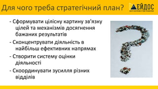 Для чого треба стратегічний план?
- Сформувати цілісну картину зв'язку
цілей та механізмів досягнення
бажаних результатів
- Сконцентрувати діяльність в
найбільш ефективних напрямах
- Створити систему оцінки
діяльності
- Скоординувати зусилля різних
відділів
 