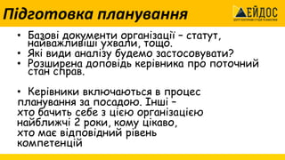 Підготовка планування
• Базові документи організації – статут,
найважливіші ухвали, тощо.
• Які види аналізу будемо застосовувати?
• Розширена доповідь керівника про поточний
стан справ.
• Керівники включаються в процес
планування за посадою. Інші –
хто бачить себе з цією організацією
найближчі 2 роки, кому цікаво,
хто має відповідний рівень
компетенцій
 