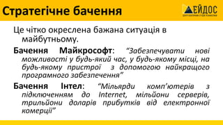 Стратегічне бачення
Це чітко окреслена бажана ситуація в
майбутньому.
Бачення Майкрософт: “Забезпечувати нові
можливості у будь-який час, у будь-якому місці, на
будь-якому пристрої з допомогою найкращого
програмного забезпечення”
Бачення Інтел: “Мільярди комп’ютерів з
підключенням до Internet, мільйони серверів,
трильйони доларів прибутків від електронної
комерції”
 