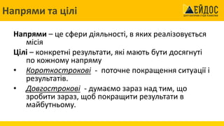 Напрями та цілі
Напрями – це сфери діяльності, в яких реалізовується
місія
Цілі – конкретні результати, які мають бути досягнуті
по кожному напряму
• Короткострокові - поточне покращення ситуації і
результатів.
• Довгострокові - думаємо зараз над тим, що
зробити зараз, щоб покращити результати в
майбутньому.
 