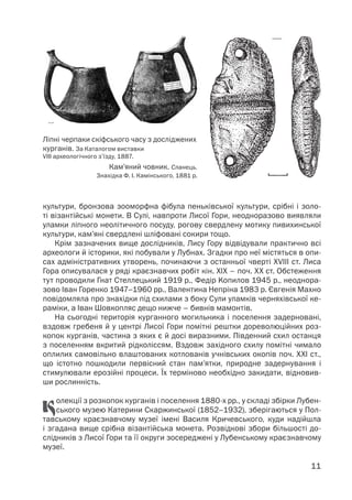 11
культури, бронзова зооморфна фібула пеньківської культури, срібні і золо-
ті візантійські монети. В Сулі, навпроти Лисої Гори, неодноразово виявляли
уламки ліпного неолітичного посуду, рогову свердлену мотику пивихинської
культури, кам’яні свердлені шліфовані сокири тощо.
Крім зазначених вище дослідників, Лису Гору відвідували практично всі
археологи й історики, які побували у Лубнах. Згадки про неї містяться в опи-
сах адміністративних утворень, починаючи з останньої чверті XVIII ст. Лиса
Гора описувалася у ряді краєзнавчих робіт кін. ХІХ – поч. ХХ ст. Обстеження
тут проводили Гнат Стеллецький 1919 р., Федір Kопилов 1945 р., неоднора-
зово Іван Горенко 1947–1960 рр., Валентина Непріна 1983 р. Євгенія Махно
повідомляла про знахідки під схилами з боку Сули уламків черняхівської ке-
раміки, а Іван Шовкопляс дещо нижче – бивнів мамонтів.
На сьогодні територія курганного могильника і поселення задерновані,
вздовж гребеня й у центрі Лисої Гори помітні рештки дореволюційних роз-
копок курганів, частина з яких є й досі виразними. Південний схил останця
з поселенням вкритий рідколіссям. Вздовж західного схилу помітні чимало
оплилих самовільно влаштованих котлованів учнівських окопів поч. ХХІ ст.,
що істотно пошкодили первісний стан пам’ятки, природне задернування і
стимулювали ерозійні процеси. Їх терміново необхідно закидати, відновив-
ши рослинність.
Колекції з розкопок курганів і поселення 1880-х рр., у складі збірки Лубен-
ського музею Катерини Скаржинської (1852–1932), зберігаються у Пол-
тавському краєзнавчому музеї імені Василя Кричевського, куди надійшла
і згадана вище срібна візантійська монета. Розвідкові збори більшості до-
слідників з Лисої Гори та її округи зосереджені у Лубенському краєзнавчому
музеї.
Ліпні черпаки скіфського часу з досліджених
курганів. За Каталогом виставки
VIII археологічного з’їзду, 1887.
Кам’яний човник. Сланець.
Знахідка Ф. І. Камінського, 1881 р.
 