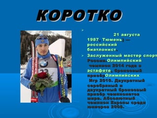 КОРОТКОКОРОТКО

21 августа21 августа   
19871987, , ТюменьТюмень) —) —
российскийроссийский   
биатлонистбиатлонист . . 
 Заслуженный мастер спортЗаслуженный мастер спорт
РоссииРоссии..ОлимпийскийОлимпийский
чемпион 2014 годачемпион 2014 года  в  в 
эстафетеэстафете, бронзовый, бронзовый
призёрпризёрОлимпийскихОлимпийских
Игр 2010Игр 2010. Двукратный. Двукратный
серебряный исеребряный и
двукратный бронзовыйдвукратный бронзовый
призёр чемпионатовпризёр чемпионатов
мира. Абсолютныймира. Абсолютный
чемпион Европы средичемпион Европы среди
юниоров 2008.юниоров 2008.
 