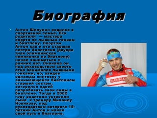 БиографияБиография
 Антон Шипулин родился вАнтон Шипулин родился в
спортивной семье. Егоспортивной семье. Его
родители  — мастерародители  — мастера
спорта по лыжным гонкамспорта по лыжным гонкам
и биатлону. Спортоми биатлону. Спортом
Антон как и его старшаяАнтон как и его старшая
сестра Анастасия (двукрасестра Анастасия (двукра
тная олимпийскаятная олимпийская
чемпионка по биатлону)чемпионка по биатлону)
начал заниматься сначал заниматься с
ранних лет. Сначала онранних лет. Сначала он
под руководством своегопод руководством своего
отца занимался лыжнымиотца занимался лыжными
гонками, но, увидевгонками, но, увидев
однажды винтовку уоднажды винтовку у
занимающейся биатлономзанимающейся биатлоном
старшей сестры,старшей сестры,
загорелся идеейзагорелся идеей
попробовать свои силы впопробовать свои силы в
биатлоне. Тогда в 2002биатлоне. Тогда в 2002
году родители устроилигоду родители устроили
сына к тренеру Михаилусына к тренеру Михаилу
Новикову, подНовикову, под
руководством которого 15-руководством которого 15-
летний Антон и началлетний Антон и начал
свой путь в биатлоне.свой путь в биатлоне.
 