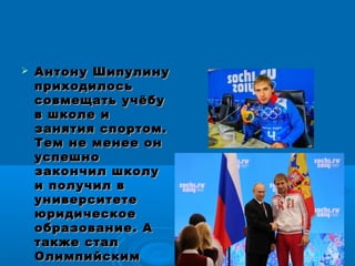  Антону ШипулинуАнтону Шипулину
приходилосьприходилось
совмещать учёбусовмещать учёбу
в школе ив школе и
занятия спортом.занятия спортом.
Тем не менее онТем не менее он
успешноуспешно
закончил школузакончил школу
и получил ви получил в
университетеуниверситете
юридическоеюридическое
образование. Аобразование. А
также сталтакже стал
ОлимпийскимОлимпийским
 