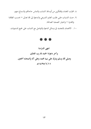 13
8..‫منهم‬ ‫السما‬‫و‬ ‫اهتم‬ ‫حا‬ ‫التما‬‫و‬ ‫بال‬ ‫ال‬ ‫أوساط‬ ‫من‬ ‫ين‬‫ر‬‫املفا‬‫و‬ ‫العلمات‬ ‫ال‬‫رت‬‫اا‬
9.‫واىل‬‫و‬‫و‬‫و‬‫ع‬‫ت‬ ‫هللا‬ ‫إىل‬ ‫ودعوة‬‫و‬‫و‬‫و‬‫و‬‫ل‬‫ا‬‫و‬ ‫ورعي‬‫و‬‫و‬‫و‬ ‫ال‬ ‫وم‬‫و‬‫و‬‫و‬‫ل‬‫الع‬ ‫وب‬‫و‬‫و‬‫و‬‫و‬‫ل‬ ‫وم‬‫و‬‫و‬‫و‬‫ل‬‫ع‬ ‫وبال‬‫و‬‫و‬‫و‬ ‫ال‬ ‫وث‬‫و‬‫و‬‫و‬‫ح‬–‫وب‬‫و‬‫و‬‫و‬‫س‬‫حب‬‫و‬‫و‬‫و‬‫و‬‫و‬‫ا‬‫ا‬ ‫ال‬
‫و‬‫الغدرة‬–. ‫اللاحل‬ ‫اللحب‬ ‫انتيار‬‫و‬
10..‫ت‬ ‫املستو‬ ‫مجيع‬ ‫علم‬ ‫بال‬ ‫ال‬ ‫مع‬ ‫اصل‬‫و‬‫الت‬‫و‬ ‫الدعوة‬ ‫وسائل‬ ‫يف‬ ‫لتجديد‬ ‫االهتما‬
  
‫ال‬ ‫انتهى‬‫اسة‬‫ر‬‫د‬
‫العامل‬ ‫رد‬ ‫هلل‬ ‫احلمد‬ ‫دعواان‬ ‫وآلر‬
‫هللا‬ ‫وصلى‬‫دمد‬ ‫نبينا‬ ‫على‬ ‫رك‬ ‫و‬ ‫وسلم‬‫وأصحابش‬ ‫آلش‬ ‫وعلى‬‫أمجع‬.
11/6/1435‫ا‬‫ه‬
 