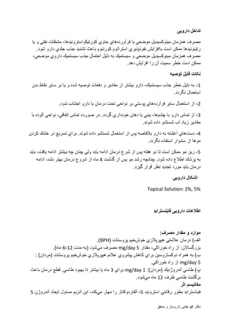 ‫محقق‬ ‫و‬ ‫داروساز‬ ‫بقایی‬ ‫دمحم‬ ‫دکتر‬
‫دارو‬ ‫تداخل‬‫یی‬
‫مصرف‬‫فرآورده‬ ‫با‬ ‫موضعي‬ ‫مینوكسیدیل‬ ‫همزمان‬‫یا‬ ‫و‬ ‫نفتي‬ ‫مشتقات‬ ،‫كورتیكواستروئیدها‬ ‫حاوي‬ ‫هاي‬
‫نفوذپذ‬ ‫باافزایش‬ ‫است‬ ‫ممكن‬ ‫رتینوئیدها‬‫ی‬‫ري‬.‫شود‬ ‫دارو‬ ‫جلدي‬ ‫جذب‬ ‫تشدید‬ ‫باعث‬ ‫كورنئوم‬ ‫استراتوم‬
،‫موضعي‬ ‫داروي‬ ‫سیستمیك‬ ‫جذب‬ ‫احتمال‬ ‫دلیل‬ ‫به‬ ‫سیستمیك‬ ‫و‬ ‫موضعي‬ ‫مینوكسیدیل‬ ‫همزمان‬ ‫مصرف‬
‫ا‬ ‫ممكن‬‫ست‬‫دهد‬ ‫افزایش‬ ‫را‬ ‫آن‬ ‫سمیت‬ ‫خطر‬.
‫توصیه‬ ‫قابل‬ ‫نکات‬
1-‫سا‬ ‫بر‬ ‫یا‬ ‫و‬ ‫شده‬ ‫توصیه‬ ‫دفعات‬ ‫و‬ ‫مقادیر‬ ‫از‬ ‫بیشتر‬ ‫دارو‬ ،‫سیستمیك‬ ‫جذب‬ ‫خطر‬ ‫دلیل‬ ‫به‬‫بدن‬ ‫نقاط‬ ‫یر‬
.‫نگردد‬ ‫استعمال‬
2-‫فرآرده‬ ‫سایر‬ ‫استعمال‬ ‫از‬.‫شود‬ ‫اجتناب‬ ‫دارو‬ ‫با‬ ‫درمان‬ ‫تحت‬ ‫نواحي‬ ‫بر‬ ‫پوستي‬ ‫هاي‬
3-‫چشم‬ ‫با‬ ‫دارو‬ ‫تماس‬ ‫از‬‫با‬ ‫آلوده‬ ‫نواحي‬ ،‫اتفاقي‬ ‫تماس‬ ‫صورت‬ ‫در‬ .‫گردد‬ ‫خودداري‬ ‫دهان‬ ‫یا‬ ‫بیني‬ ،‫ها‬
.‫شوند‬ ‫داده‬ ‫شستشو‬ ‫آب‬ ‫زیاد‬ ‫مقادیر‬
4-‫دست‬‫بالف‬ ‫دارو‬ ‫به‬ ‫آغشته‬ ‫هاي‬‫كردن‬ ‫خشك‬ ‫در‬ ‫تسریع‬ ‫براي‬ .‫شوند‬ ‫داده‬ ‫شستشو‬ ‫استعمال‬ ‫از‬ ‫پس‬ ‫اصه‬
.‫نگردد‬ ‫استفاده‬ ‫سشوار‬ ‫از‬ ‫موها‬
5-‫باید‬ ،‫یاقت‬ ‫ادامه‬ ‫بیشتر‬ ‫چه‬ ‫چنان‬ ‫ولي‬ ‫یابد‬ ‫ادامه‬ ‫درمان‬ ‫شرع‬ ‫از‬ ‫پس‬ ‫هفته‬ ‫دو‬ ‫تا‬ ‫است‬ ‫ممكن‬ ‫مو‬ ‫ریز‬
‫گذشت‬ ‫از‬ ‫پس‬ ‫مو‬ ‫رشد‬ ‫چنانچه‬ .‫شود‬ ‫داده‬ ‫اطالع‬ ‫پزشك‬ ‫به‬4‫نش‬ ‫بهتر‬ ‫درمان‬ ‫شروع‬ ‫از‬ ‫ماه‬‫ادامه‬ ،‫د‬
‫گیرد‬ ‫قرار‬ ‫نظر‬ ‫تجدید‬ ‫مورد‬ ‫باید‬ ‫درمان‬.
‫دارو‬ ‫اشکال‬‫یی‬
Topical Solution: 2%, 5%
‫فاینستراید‬ ‫دارویی‬ ‫اطالعات‬
:‫مصرف‬ ‫مقدار‬ ‫و‬ ‫موارد‬
‫خوش‬ ‫هیپرپالزي‬ ‫عالمتي‬ ‫درمان‬ )‫الف‬( ‫پروستات‬ ‫خیم‬BPH.)
‫مقدار‬ ،‫خوراكي‬ ‫راه‬ ‫از‬ :‫بزرگساالن‬mg/day 5‫مي‬ ‫مصرف‬‫مدت‬ ‫(به‬ ‫شود‬12-6.)‫ماه‬
‫خوش‬ ‫هیپرپالزي‬ ‫عالئم‬ ‫پیشروي‬ ‫كاهش‬ ‫براي‬ ‫دوكسازوسین‬ ‫همراه‬ ‫به‬ )‫ب‬: )‫(مردان‬ ‫پروستات‬ ‫خیم‬
mg/day 5.‫خوراكي‬ ‫راه‬ ‫از‬
:)‫(مردان‬ ‫آندروژنیك‬ ‫طاسي‬ )‫پ‬mg/day 1‫براي‬3‫باعث‬ ‫درمان‬ ‫قطع‬ .‫طاسي‬ ‫بهبود‬ ‫تا‬ ‫بیشتر‬ ‫یا‬ ‫ماه‬
‫ظرف‬ ‫طاسي‬ ‫برگشت‬12‫مي‬ ‫ماه‬.‫شود‬
‫اثر‬ ‫مكانیسم‬
‫استروئید‬ ‫رقابتي‬ ‫بطور‬ ‫فیناستراید‬5-‫مي‬ ‫مهار‬ ‫را‬ ‫آلفاردوكتاز‬‫آندروژن‬ ‫ایجاد‬ ‫مسئول‬ ‫آنزیم‬ ‫این‬ ،‫كند‬5
 