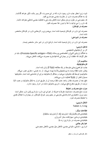 ‫محقق‬ ‫و‬ ‫داروساز‬ ‫بقایی‬ ‫دمحم‬ ‫دکتر‬
‫صورت‬ ‫این‬ ‫در‬ ‫كه‬ ،‫دارد‬ ‫وجود‬ ‫دارو‬ ‫جذب‬ ‫خطر‬ ‫زیرا‬ ،‫شود‬.‫گذاشت‬ ‫خواهد‬ ‫تأثیر‬ ،‫باشد‬ ‫پسر‬ ‫اگر‬ ،
2-.‫كنید‬ ‫خودداري‬ ‫جنسي‬ ‫مقاربت‬ ‫از‬ ‫دارو‬ ‫مصرف‬ ‫هنگام‬ ‫به‬
3-.‫داشت‬ ‫نخواهد‬ ‫تداخلي‬ ‫جنسي‬ ‫فعالیت‬ ‫با‬ ‫ولي‬ ‫یابد‬ ‫كاهش‬ ‫است‬ ‫ممكن‬ ‫درمان‬ ‫طول‬ ‫در‬ ‫مني‬ ‫حجم‬
4-.‫كنید‬ ‫مصرف‬ ‫غذا‬ ‫بدون‬ ‫یا‬ ‫غذا‬ ‫با‬ ‫توانید‬ ‫مي‬ ‫را‬ ‫دارو‬
:‫كودكان‬ ‫در‬ ‫مصرف‬
‫در‬ ‫دارو‬ ‫این‬ ‫مصرف‬‫بي‬ .‫است‬ ‫نشده‬ ‫توصیه‬ ‫كودكان‬‫مشخص‬ ‫كودكان‬ ‫در‬ ‫دارو‬ ‫اثربخشي‬ ‫و‬ ‫ضرري‬
.‫است‬ ‫نشده‬
:‫شیردهي‬ ‫در‬ ‫مصرف‬
.‫نیست‬ ‫مشخص‬ ‫مادر‬ ‫شیر‬ ‫در‬ ‫دارو‬ ‫ترشح‬ .‫است‬ ‫نشده‬ ‫توصیه‬ ‫زنان‬ ‫در‬ ‫دارو‬ ‫این‬ ‫مصرف‬
:‫دارویي‬ ‫تداخل‬
‫تشخیصي‬ ‫آزمایشهاي‬ ‫بر‬ ‫اثر‬
‫آنتي‬ ‫ارزیابي‬ ‫هنگام‬ ‫به‬( ‫پروستات‬ ‫اختصاصي‬ ‫ژن‬Prostate-Specific antigen = PSA‫در‬ ‫باید‬ ،)
‫مي‬ ‫مصرف‬ ‫فیناسترید‬ ‫كه‬ ‫بیماراني‬ ‫در‬ ‫آن‬ ‫غلظت‬ ‫كه‬ ‫گرفت‬ ‫نظر‬‫مي‬ ‫كاهش‬ ،‫كنند‬.‫یابد‬
:‫اثر‬ ‫مکانیسم‬
‫فارماكوكینتیك‬
‫فراهمي‬ :‫جذب‬‫مطالعه‬ ‫یك‬ ‫در‬ ‫متوسط‬ ‫زیستي‬63.‫است‬ ‫شده‬ ‫گزارش‬ %
‫حدود‬ :‫پخش‬98‫مي‬ ‫پیوند‬ ‫پالسما‬ ‫پروتئینهاي‬ ‫به‬ ‫درصد‬‫خوني‬ ‫سد‬ ‫از‬ .‫یابد‬-‫مي‬ ‫عبور‬ ‫مغزي‬.‫كند‬
‫مي‬ ‫متابولیزه‬ ‫كبد‬ ‫توسط‬ :‫متابولیسم‬‫حداقل‬ ‫و‬ ‫شود‬2‫متابولیتها‬ .‫است‬ ‫شده‬ ‫شناسایي‬ ‫آن‬ ‫براي‬ ‫متابولیت‬
‫از‬ ‫كمتر‬ ‫مسئول‬28‫مي‬ ‫دارو‬ ‫فعالیت‬ %.‫باشند‬
‫حدود‬ ،‫واحد‬ ‫مقدار‬ ‫مصرف‬ ‫از‬ ‫بعد‬ :‫دفع‬39‫حدود‬ ‫و‬ ‫متابولیت‬ ‫شكل‬ ‫به‬ ‫ادرار‬ ‫طریق‬ ‫از‬ ‫آن‬ ‫درصد‬50
‫مي‬ ‫دفع‬ ‫مدفوع‬ ‫طریق‬ ‫از‬ ‫درصد‬.‫ندارد‬ ‫وجود‬ ‫ادرار‬ ‫در‬ ‫نشده‬ ‫متابولیزه‬ ‫داروي‬ .‫شود‬
‫احتیاط‬ ‫و‬ ‫مصرف‬ ‫منع‬ ‫موارد‬
‫است‬ ‫ممكن‬ ‫دارو‬ ‫(این‬ ‫بارداري‬ ،‫دارو‬ ‫این‬ ‫اجزاي‬ ‫از‬ ‫هریك‬ ‫به‬ ‫مفرط‬ ‫حساسیت‬ :‫مصرف‬ ‫منع‬ ‫موارد‬
‫تناس‬ ‫اندام‬ ‫ناهنجاري‬ ‫بروز‬ ‫سبب‬‫كبدي‬ ‫اختالل‬ ‫با‬ ‫بیماران‬ ‫در‬ .‫كودكان‬ ،)‫شود‬ ‫پسر‬ ‫جنین‬ ‫در‬ ‫خارجي‬ ‫لي‬
.‫شود‬ ‫مصرف‬ ‫احتیاط‬ ‫با‬
:‫دارویي‬ ‫اشكال‬
Tablet: 1, 5 mg
:‫دیگر‬ ‫اطالعات‬
‫طبقه‬( ‫استروئید‬ :‫فارماكولوژیك‬ ‫بندي‬4-.)‫سنتتیك‬ ‫آزاستروئید‬
‫طبقه‬.‫آندروژن‬ ‫سنتز‬ ‫مهاركننده‬ :‫درماني‬ ‫بندي‬
‫طبقه‬‫ر‬ :‫بارداري‬ ‫در‬ ‫مصرف‬ ‫بندي‬‫ده‬X
‫جانبي‬ ‫عوارض‬
‫ادراري‬-.‫مني‬ ‫حجم‬ ‫كاهش‬ ،‫جنسي‬ ‫میل‬ ‫كاهش‬ ،‫جنسي‬ ‫ناتواني‬ :‫تناسلي‬
 