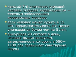  каждый 7-й длительно курящийкаждый 7-й длительно курящий
человек страдает эндартериитом —человек страдает эндартериитом —
тяжелым заболеваниемтяжелым заболеванием
кровеносных сосудов;кровеносных сосудов;
 если человек начал курить в 15если человек начал курить в 15
лет, продолжительность его жизнилет, продолжительность его жизни
уменьшается более чем на 8 лет;уменьшается более чем на 8 лет;
 выкуривая 20 сигарет в день,выкуривая 20 сигарет в день,
человек дышит воздухом,человек дышит воздухом,
загрязненность которого в 580—загрязненность которого в 580—
1100 раз превышает санитарные1100 раз превышает санитарные
нормынормы
 