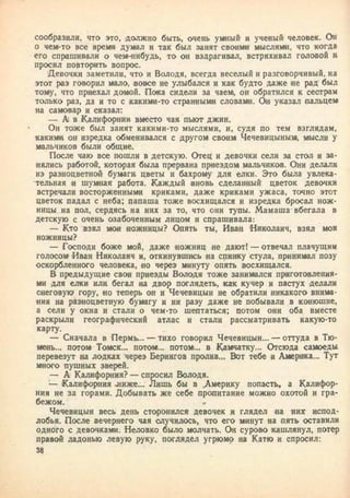 сообразили, что это, должно быть, очень умный и ученый человек. Он
о чем-то все время думал и так был занят своими мыслями, что когда
его спрашивали о чем-нибудь, то он вздрагивал, встряхивал головой и
просил повторить вопрос.
Девочки заметили, что и Володя, всегда веселый и разговорчивый, на
этот раз говорил мало, вовсе не улыбался и как будто даже ие рад был
тому, что приехал домой. Пока сидели за чаем, он обратился к сестрам
только раз, да и то с какими-то странными словами. Ои указал пальцем
на самовар и сказал:
— А) в Калифорнии вместо чая пьют джин.
Он тоже был занят какими-то мыслями, и, судя по тем взглядам,
какими он изредка обменивался с другом своим Чечевицыньш, мысли у
мальчиков были общие.
После чаю все пошли в детскую. Отец и девочки сели за стол и за-
нялись работой, которая была прервана приездом мальчиков. Они делали
из разноцветной бумаги цветы и бахрому для елки. Это была увлека-
тельная и шумная работа. Каждый вновь сделанный цветок девочки
встречали восторженными криками, даже криками ужаса, точно этот
цветок падал с неба; папаша тоже восхищался и изредка бросал нож-
ницы на пол, сердясь на них за то, что они тупы. Мамаша вбегала в
детскую с очень озабоченным лицом и спрашивала:
— Кто взял мои ножницы? Опять ты, Иван Николаич, взял мои
ножницы?
— Господи боже мой, даже ножниц не дают! — отвечал плачущим
голосом Иван Николаич и, откинувшись на спинку стула, принимал позу
оскорбленного человека, но через минуту опять восхищался.
В предыдущие свои приезды Володя тоже занимался приготовления-
ми для елки или бегал на двор поглядеть, как кучер и пастух делали
снеговую гору, «о теперь он и Чечевицын не обратили никакого внима-
ния на разноцветную бумагу и ни разу даже не побывали в конюшне,
а сели у окна и стали о чем-то шептаться; потом они оба вместе
раскрыли географический атлас и стали рассматривать какую-то
карту.
— Сначала в Пермь... — тихо говорил Чечевицын... — оттуда в Тю-
мень... потом Томск... потом... потом... в Камчатку... Отсюда самоеды
перевезут на лодках через Берингов пролив,,, Вот тебе и Америка... Тут
много пушных зверей.
— А Калифорния? — спросил Володя.
— Калифорния -ниже... Лишь бы в Америку попасть, а Калифор-
ния не за горами. Добывать же себе пропитание можно охотой и гра-
бежом, а
Чечевицын весь день сторонился девочек и глядел на них испод-
лобья. После вечернего чая случилось, что его минут на пять оставили
одного с девочками. Неловко было молчать. Он сурово кашлянул, потер
правой ладонью левую руку, поглядел угрюмо на Катю и спросил:
34
 
