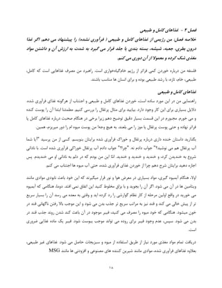 18
‫فصل‬4-‫طبیعی‬ ‫و‬ ‫کامل‬ ‫غذاهای‬
‫غذا‬ ‫اگر‬ .‫دهم‬ ‫می‬ ‫پیشنهاد‬ ‫را‬ )‫نشده‬ ‫فرآوری‬ ( ‫طبیعی‬ ‫و‬ ‫کامل‬ ‫غذاهای‬ ‫از‬ ‫رژیمی‬ ‫من‬ :‫فصل‬ ‫خالصه‬
‫آ‬ ‫ارزش‬ ‫به‬ ‫شدت‬ ‫به‬ ‫گیرد‬ ‫می‬ ‫قرار‬ ‫جلد‬ ‫یا‬ ‫بندی‬ ‫بسته‬ ،‫شیشه‬ ،‫جعبه‬ ،‫بطری‬ ‫درون‬‫مواد‬ ‫داشتن‬ ‫و‬ ‫ن‬
.‫کنم‬ ‫می‬ ‫دوری‬ ‫آن‬ ‫از‬ ‫معموال‬ ‫و‬ ‫کرده‬ ‫شک‬ ‫مغذی‬
‫رژیم‬ ‫از‬ ‫فراتر‬ ‫کمی‬ ‫خوردن‬ ‫درباره‬ ‫من‬ ‫فلسفه‬‫خام‬‫گیاه‬‫خواری‬،‫کامل‬ ‫که‬ ‫است‬ ‫غذاهایی‬ ‫مصرف‬ ‫من‬ ‫راهبرد‬ .‫است‬
.‫باشند‬ ‫مناسب‬ ‫ها‬ ‫انسان‬ ‫برای‬ ‫و‬ ‫بوده‬ ‫طبیعی‬ ‫رشد‬ ‫با‬ ،‫تازه‬ ،‫خام‬ ،‫طبیعی‬
‫طبیعی‬ ‫و‬ ‫کامل‬ ‫غذاهای‬
‫این‬ ‫در‬ ‫من‬ ‫راهنمایی‬.‫شده‬ ‫فرآوری‬ ‫غذای‬ ‫هرگونه‬ ‫از‬ ‫اجتناب‬ ‫و‬ ‫طبیعی‬ ‫و‬ ‫کامل‬ ‫غذاهای‬ ‫خوردن‬ ،‫است‬ ‫ساده‬ ‫مورد‬
‫کنده‬ ‫پوست‬ ‫را‬ ‫آن‬ ‫ابتدا‬ ‫مطمئنا‬ .‫کنیم‬ ‫بررسی‬ ‫را‬ ‫پرتقال‬ ‫مثال‬ ‫برای‬ ‫بیایید‬ .‫دارد‬ ‫وجود‬ ‫کار‬ ‫این‬ ‫برای‬ ‫بسیاری‬ ‫دالیل‬
‫صحب‬ ‫هنگام‬ ‫در‬ ‫برخی‬ ‫زیرا‬ ‫دهم‬ ‫توضیح‬ ‫دقیق‬ ‫بسیار‬ ‫قسمت‬ ‫این‬ ‫در‬ ‫مجبورم‬ .‫خورم‬ ‫می‬ ‫و‬‫پا‬ ‫کامل‬ ‫غذاهای‬ ‫درباره‬ ‫ت‬
.‫همین‬ ،‫میریزم‬ ‫دور‬ ‫را‬ ‫ام‬ ‫میوه‬ ‫پوست‬ ‫من‬ !‫وجه‬ ‫هیچ‬ ‫به‬ .‫بلعند‬ ‫می‬ ‫را‬ ‫موز‬ ‫یا‬ ‫پرتقال‬ ‫پوست‬ ‫حتی‬ ‫و‬ ‫نهاده‬ ‫فراتر‬
‫پرسید‬ ‫من‬ ‫از‬ ‫کسی‬ .‫بنویسم‬ ‫برایتان‬ ‫شده‬ ‫فرآوری‬ ‫خوراک‬ ‫و‬ ‫پرتقال‬ ‫درباره‬ ‫داری‬ ‫خنده‬ ‫داستان‬ ‫بگذارید‬"‫شما‬ ‫آیا‬
‫نوشید؟‬ ‫می‬ ‫هم‬ ‫پرتقال‬ ‫آب‬"‫دادم‬ ‫جواب‬.‫نه‬"‫چرا؟‬"‫نادانی‬ ‫با‬ .‫است‬ ‫شده‬ ‫فرآوری‬ ‫خوراکی‬ ‫پرتقال‬ ‫آب‬ ‫دادم‬ ‫جواب‬
.‫خندید‬ ‫و‬ ‫خندید‬ ‫و‬ ‫خندید‬ ‫و‬ ،‫کرد‬ ‫خندیدن‬ ‫به‬ ‫شروع‬‫ّا‬‫م‬‫ا‬‫پس‬ .‫خندیدم‬ ‫می‬ ‫او‬ ‫نادانی‬ ‫به‬ ‫دلم‬ ‫در‬ ‫که‬ ‫بودم‬ ‫من‬ ‫این‬
.‫کنم‬ ‫می‬ ‫اجتناب‬ ‫ها‬ ‫میوه‬ ‫آب‬ ‫حتی‬ ،‫شده‬ ‫فرآوری‬ ‫غذای‬ ‫خوردن‬ ‫از‬ ‫چرا‬ ‫دهم‬ ‫شرح‬ ‫برایتان‬ ‫دهید‬ ‫اجازه‬
‫اوال‬‫بسیاری‬ ‫مواد‬ ،‫گیری‬ ‫آبمیوه‬ ‫هنگام‬ ،‫میگیرند‬ ‫قرار‬ ‫نور‬ ‫و‬ ‫هوا‬ ‫معرض‬ ‫در‬‫که‬‫خود‬ ‫این‬‫مانند‬ ‫موادی‬ ‫نابودی‬ ‫باعث‬
‫ها‬ ‫ویتامین‬‫آن‬ ‫در‬‫آبمیوه‬ ‫که‬ ‫هنگامی‬ ،‫دوما‬ .‫افتد‬ ‫نمی‬ ‫اتفاق‬ ‫این‬ ‫کنید‬ ‫مخلوط‬ ‫بزاق‬ ‫با‬ ‫و‬ ‫بجوید‬ ‫را‬ ‫آن‬ ‫اگر‬ .‫شود‬ ‫می‬
‫ر‬ ‫را‬ ‫گوارشی‬ ‫نظام‬ ‫کار‬ ‫از‬ ‫مرحله‬ ‫اولین‬ ‫واقع‬ ‫در‬ ‫خورید‬ ‫می‬‫سریع‬ ‫بسیار‬ ‫را‬ ‫آن‬ ‫رسد‬ ‫می‬ ‫معده‬ ‫به‬ ‫وقتی‬ ‫و‬ ‫اید‬ ‫کرده‬ ‫د‬
‫و‬ ‫کند‬ ‫می‬ ‫خالی‬ ‫پیش‬ ‫از‬ ‫تر‬‫قند‬‫موجب‬ ‫این‬ ‫و‬ ‫شود‬ ‫می‬ ‫بدن‬ ‫جذب‬ ‫تر‬ ‫سریع‬ ‫مراتب‬ ‫به‬ ‫نیز‬‫در‬ ‫قند‬ ‫ناگهانی‬ ‫رفتن‬ ‫باال‬
‫میشود‬ ‫خون‬‫جذب‬ ‫روند‬ ‫شدن‬ ‫کند‬ ‫باعث‬ ‫آن‬ ‫در‬ ‫موجود‬ ‫فیبر‬ ،‫کنید‬ ‫می‬ ‫مصرف‬ ‫را‬ ‫میوه‬ ‫خود‬ ‫که‬ ‫هنگامی‬ .‫قند‬‫در‬
.‫شود‬ ‫می‬ ‫بدن‬‫س‬‫ضروری‬ ‫غذایی‬ ‫ماده‬ ‫یک‬ ‫فیبر‬ .‫شود‬ ‫یبوست‬ ‫موجب‬ ‫تواند‬ ‫می‬ ‫روده‬ ‫برای‬ ‫فیبر‬ ‫وجود‬ ‫عدم‬ ،‫پس‬
.‫است‬
.‫شود‬ ‫می‬ ‫حاصل‬ ‫سبزیجات‬ ‫و‬ ‫میوه‬ ‫از‬ ‫استفاده‬ ‫طریق‬ ‫از‬ ‫نیاز‬ ‫مورد‬ ‫مغذی‬ ‫مواد‬ ‫تمام‬ ‫دریافت‬،‫طبیعی‬ ‫غیر‬ ‫غذاهای‬
‫م‬ ‫ها‬ ‫افزودنی‬ ‫و‬ ‫مصنوعی‬ ‫های‬ ‫کننده‬ ‫شیرین‬ ‫مانند‬ ‫موادی‬ ،‫شده‬ ‫فرآوری‬ ‫غذاهای‬ ‫بعالوه‬‫انند‬MSG
 