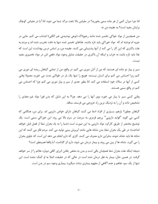 41
‫ّا‬‫م‬‫ا‬،‫شود‬ ‫می‬ ‫شما‬ ‫مرگ‬ ‫باعث‬ ‫باال‬ ‫مقیاس‬ ‫در‬ ‫بخورید؟‬ ‫سمی‬ ‫ماده‬ ‫هر‬ ‫از‬ ‫کمی‬ ‫میزان‬ ‫چرا‬‫ّا‬‫م‬‫ا‬‫کوچک‬ ‫مقیاس‬ ‫در‬ ‫آیا‬
.‫نه‬ ‫من‬ ‫عقیده‬ ‫به‬ ‫است؟‬ ‫مفید‬ ‫برایتان‬
‫در‬ ‫جایی‬ .‫کنم‬ ‫می‬ ‫اجتناب‬ )‫الکلی‬ ‫غیر‬ ‫نوشیدنی‬ ‫(نوعی‬ ‫رجووالک‬ ‫مانند‬ ‫شده‬ ‫تخمیر‬ ‫خواکی‬ ‫مواد‬ ‫از‬ ‫همچنین‬ ‫من‬
‫نو‬ ‫ام‬ ‫جزوه‬‫به‬ ‫مردم‬ ‫و‬ ‫اند‬ ‫شده‬ ‫تخریب‬ ‫دقت‬ ‫به‬ ‫تنها‬ ‫شده‬ ‫تخمیر‬ ‫غذاهای‬ .‫باشند‬ ‫تازه‬ ‫باید‬ ‫خوراکی‬ ‫مواد‬ ‫که‬ ‫ام‬ ‫شته‬
.‫کنند‬ ‫می‬ ‫پشتیبانی‬ ‫آنها‬ ‫از‬ ‫کند‬ ‫می‬ ‫را‬ ‫کار‬ ‫این‬ ‫که‬ ‫باکتری‬ ‫علت‬‫که‬ ‫است‬ ‫این‬ ،‫بهداشت‬ ‫درس‬ ‫اساس‬ ‫بر‬ ،‫من‬ ‫عقیده‬
‫باکتری‬ ‫آن‬ ‫اینکه‬ ‫و‬ ‫خراب‬ ‫نه‬ ،‫باشد‬ ‫تازه‬ ‫باید‬ ‫غذا‬‫وجو‬ ‫بدلیل‬ ‫حقیقت‬ ‫در‬‫مفید‬ ‫تخمیری‬ ‫مواد‬ ‫در‬ ‫اش‬ ‫دفعی‬ ‫مواد‬ ‫د‬
‫نیست‬.
‫از‬ ‫من‬ ‫که‬ ‫هستند‬ ‫ای‬ ‫ماده‬ ‫دو‬ ‫پیاز‬ ‫و‬ ‫سیر‬‫آنان‬‫می‬ ‫دوری‬ ‫ای‬ ‫ریشه‬ ‫گیاهان‬ ‫تمامی‬ ‫از‬ ‫من‬ ،‫واقع‬ ‫در‬ .‫کنم‬ ‫می‬ ‫دوری‬
.‫نیستند‬ ‫انسان‬ ‫برای‬ ‫کنم‬ ‫می‬ ‫احساس‬ ‫زیرا‬ ‫کنم‬‫وقتی‬ ‫معموال‬ ،‫خورم‬ ‫می‬ ‫مدت‬ ‫طوالنی‬ ‫در‬ ‫بار‬ ‫یک‬ ‫تنها‬ ‫را‬ ‫هویج‬
‫ساالد‬ ‫در‬ ‫آنها‬ ‫از‬ ‫کسی‬.‫کند‬ ‫می‬ ‫استفاده‬ ‫خود‬‫ّا‬‫م‬‫ا‬‫می‬ ‫احساس‬ ‫که‬ ‫چرا‬ ‫کنم‬ ‫می‬ ‫دوری‬ ‫پیاز‬ ‫و‬ ‫سیر‬ ‫از‬ ‫جدی‬ ‫بطور‬
.‫هستند‬ ‫سمی‬ ‫واقع‬ ‫در‬ ‫کنم‬
‫غیر‬ ‫مواد‬ ‫فورا‬ ‫بدن‬ ‫که‬ ‫دلیل‬ ‫این‬ ‫به‬ ‫چرا؟‬ .‫دهد‬ ‫می‬ ‫را‬ ‫آنها‬ ‫بوی‬ ‫خورد‬ ‫می‬ ‫پیاز‬ ‫یا‬ ‫سیر‬ ‫کسی‬ ‫وقتی‬-‫را‬ ‫مغذی‬
.‫منافذ‬ ،‫فرستد‬ ‫می‬ ‫خروجی‬ ‫راه‬ ‫ترین‬ ‫نزدیک‬ ‫به‬ ‫را‬ ‫آن‬ ‫و‬ ‫داده‬ ‫تشخیص‬
‫که‬ ‫هنگامی‬ ،‫من‬ ‫برای‬ .‫اند‬ ‫دارویی‬ ‫خواص‬ ‫دارای‬ ‫گیاهان‬ ‫کنند‬ ‫می‬ ‫ادعا‬ ‫افراد‬ ‫از‬ ‫بسیاری‬ ،‫بازهم‬ ‫چطور؟‬ ‫گیاهان‬
‫گوید‬ ‫می‬ ‫کسی‬"‫دارویی‬ ‫فواید‬".‫است‬ ‫سمی‬ ‫خوراکی‬ ‫این‬ :‫رود‬ ‫می‬ ‫باال‬ ‫سرم‬ ‫در‬ ‫سرعت‬ ‫به‬ ‫قرمزی‬ ‫پرچم‬‫یک‬
‫ی‬ ‫به‬ ‫را‬ ‫(شما‬ ‫است‬ ‫صورت‬ ‫این‬ ‫به‬ ‫دارویی‬ ‫مواد‬ ‫کارکرد‬ ‫طریق‬ ‫از‬ ‫مختصر‬ ‫توضیح‬‫خواهد‬ ‫قبل‬ ‫فصل‬ ‫از‬ ‫شفا‬ ‫بحران‬ ‫اد‬
‫این‬ ‫که‬ ‫کنند‬ ‫می‬ ‫فکر‬ ‫مردم‬ .‫کند‬ ‫می‬ ‫تولید‬ ‫بینی‬ ‫آبریزش‬ ‫مانند‬ ‫هایی‬ ‫نشانه‬ ‫بدن‬ ،‫شفا‬ ‫بحران‬ ‫یک‬ ‫طی‬ ‫در‬ :)‫انداخت‬
‫بحران‬ ‫جلوی‬ ‫که‬ ‫است‬ ‫این‬ ‫دهد‬ ‫می‬ ‫انجام‬ ‫دارو‬ ‫که‬ ‫کاری‬ .‫کنند‬ ‫می‬ ‫مصرف‬ ‫دارو‬ ‫بنابراین‬ ،‫شوند‬ ‫حذف‬ ‫باید‬ ‫ها‬ ‫نشانه‬
‫بی‬ ‫از‬ ‫ها‬ ‫نشانه‬ .‫گیرد‬ ‫می‬ ‫را‬‫است؟‬ ‫همینطور‬ ‫واقعا‬ ‫آیا‬ ،‫گذاشت‬ ‫اثر‬ ‫دارو‬ ،‫شود‬ ‫می‬ ‫درمان‬ ‫بیمار‬ ‫و‬ ‫روند‬ ‫می‬ ‫ن‬
‫خواهد‬ ‫سر‬ ‫از‬ ‫را‬ ‫عالئم‬ ‫دوباره‬ ‫کافی‬ ‫انرژی‬ ‫یافتن‬ ‫محض‬ ‫به‬ ‫بدن‬ ‫و‬ ‫است‬ ‫باقی‬ ‫همچنان‬ ‫شفا‬ ‫بحران‬ ‫علت‬ ‫اینکه‬ ‫نتیجه‬
.‫گرفت‬‫نشده‬ ‫کمک‬ ‫او‬ ‫به‬ ‫اصال‬ ‫حقیقت‬ ‫در‬ ‫که‬ ‫حالی‬ ‫در‬ ‫است‬ ‫شده‬ ‫درمان‬ ‫نظر‬ ‫به‬ ‫بیمار‬ ،‫حال‬ ‫همین‬ ‫در‬‫این‬ .‫است‬
.‫است‬ ‫بدن‬ ‫در‬ ‫سم‬ ‫وجود‬ ‫بیماری‬ :‫میگیرد‬ ‫نشات‬ ‫بیماری‬ ‫مفهوم‬ ‫از‬ ‫آگاهی‬ ‫عدم‬ ‫و‬ ‫تفاهم‬ ‫سوء‬ ‫یک‬ ‫از‬ ‫تنها‬
 