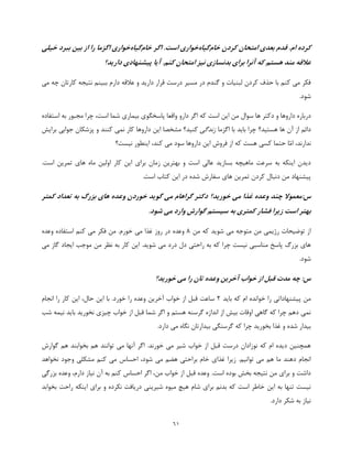 61
‫کردن‬ ‫امتحان‬ ‫بعدی‬ ‫قدم‬ .‫ام‬ ‫کرده‬‫خام‬‫گیاه‬‫خواری‬‫اگر‬ .‫است‬‫خام‬‫گیاه‬‫خواری‬‫خیلی‬ ‫ببرد‬ ‫بین‬ ‫از‬ ‫را‬ ‫اگزما‬
.‫کنم‬ ‫امتحان‬ ‫نیز‬ ‫بدنسازی‬ ‫برای‬ ‫آنرا‬ ‫که‬ ‫هستم‬ ‫مند‬ ‫عالقه‬‫دارید؟‬ ‫پیشنهادی‬ ‫آیا‬
‫دارم‬ ‫عالقه‬ ‫و‬ ‫دارید‬ ‫قرار‬ ‫درست‬ ‫مسیر‬ ‫در‬ ‫گندم‬ ‫و‬ ‫لبنیات‬ ‫کردن‬ ‫حذف‬ ‫با‬ ‫کنم‬ ‫می‬ ‫فکر‬‫می‬ ‫چه‬ ‫کارتان‬ ‫نتیجه‬ ‫ببینم‬
.‫شود‬
‫پا‬ ‫واقعا‬ ‫دارو‬ ‫اگر‬ ‫که‬ ‫است‬ ‫این‬ ‫من‬ ‫سوال‬ ‫ها‬ ‫دکتر‬ ‫و‬ ‫داروها‬ ‫درباره‬‫مجبور‬ ‫چرا‬ ،‫است‬ ‫شما‬ ‫بیماری‬ ‫سخگوی‬‫استفاده‬ ‫به‬
‫هستید؟‬ ‫ها‬ ‫آن‬ ‫از‬ ‫دائم‬‫اگزما‬ ‫با‬ ‫باید‬ ‫چرا‬‫زندگی‬‫برایش‬ ‫جوابی‬ ‫پزشکان‬ ‫و‬ ‫کنند‬ ‫نمی‬ ‫کار‬ ‫داروها‬ ‫این‬ ‫مشخصا‬ ‫کنید؟‬
،‫ندارند‬‫ّا‬‫م‬‫ا‬‫کس‬ ‫حتما‬‫نیست؟‬ ‫اینطور‬ ،‫کند‬ ‫می‬ ‫سود‬ ‫داروها‬ ‫این‬ ‫فروش‬ ‫از‬ ‫که‬ ‫هست‬ ‫ی‬
‫کار‬ ‫این‬ ‫برای‬ ‫زمان‬ ‫بهترین‬ ‫و‬ ‫است‬ ‫عالی‬ ‫بسازید‬ ‫ماهیچه‬ ‫سرعت‬ ‫به‬ ‫اینکه‬ ‫دیدن‬.‫است‬ ‫تمرین‬ ‫های‬ ‫ماه‬ ‫اولین‬
.‫است‬ ‫کتاب‬ ‫این‬ ‫در‬ ‫شده‬ ‫سفارش‬ ‫های‬ ‫تمرین‬ ‫کردن‬ ‫دنبال‬ ‫من‬ ‫پیشنهاد‬
:‫س‬‫گوی‬ ‫می‬ ‫گراهام‬ ‫دکتر‬ ‫خورید؟‬ ‫می‬ ‫غذا‬ ‫وعده‬ ‫چند‬ ‫معموال‬‫کمتر‬ ‫تعداد‬ ‫به‬ ‫بزرگ‬ ‫های‬ ‫وعده‬ ‫خوردن‬ ‫د‬
.‫شود‬ ‫می‬ ‫وارد‬ ‫گوارش‬ ‫سیستم‬ ‫به‬ ‫کمتری‬ ‫فشار‬ ‫زیرا‬ ‫است‬ ‫بهتر‬
‫من‬ ‫که‬ ‫شوید‬ ‫می‬ ‫متوجه‬ ‫من‬ ‫رژیمی‬ ‫توضیحات‬ ‫از‬8.‫خورم‬ ‫می‬ ‫غذا‬ ‫روز‬ ‫در‬ ‫وعده‬‫وعده‬ ‫استفاده‬ ‫کنم‬ ‫می‬ ‫فکر‬ ‫من‬
‫نظر‬ ‫به‬ ‫کار‬ ‫این‬ .‫شوید‬ ‫می‬ ‫درد‬ ‫دل‬ ‫راحتی‬ ‫به‬ ‫که‬ ‫چرا‬ ‫نیست‬ ‫مناسبی‬ ‫پاسخ‬ ‫بزرگ‬ ‫های‬‫می‬ ‫گاز‬ ‫ایجاد‬ ‫موجب‬ ‫من‬
.‫شود‬
‫خورید؟‬ ‫می‬ ‫را‬ ‫تان‬ ‫وعده‬ ‫آخرین‬ ‫خواب‬ ‫از‬ ‫قبل‬ ‫مدت‬ ‫چه‬ :‫س‬
‫باید‬ ‫که‬ ‫ام‬ ‫خوانده‬ ‫را‬ ‫پیشنهاداتی‬ ‫من‬2‫انجام‬ ‫را‬ ‫کار‬ ‫این‬ ،‫حال‬ ‫این‬ ‫با‬ .‫خورد‬ ‫را‬ ‫وعده‬ ‫آخرین‬ ‫خواب‬ ‫از‬ ‫قبل‬ ‫ساعت‬
‫چیز‬ ‫خواب‬ ‫از‬ ‫قبل‬ ‫شما‬ ‫اگر‬ ‫و‬ ‫هستم‬ ‫گرسنه‬ ‫اندازه‬ ‫از‬ ‫بیش‬ ‫اوقات‬ ‫گاهی‬ ‫که‬ ‫چرا‬ ‫دهم‬ ‫نمی‬‫شب‬ ‫نیمه‬ ‫باید‬ ‫نخورید‬ ‫ی‬
.‫دارد‬ ‫می‬ ‫نگاه‬ ‫بیدارتان‬ ‫گرسنگی‬ ‫که‬ ‫چرا‬ ‫بخورید‬ ‫غذا‬ ‫و‬ ‫شده‬ ‫بیدار‬
‫گوارش‬ ‫هم‬ ‫بخوابند‬ ‫هم‬ ‫توانند‬ ‫می‬ ‫آنها‬ ‫اگر‬ .‫خورند‬ ‫می‬ ‫شیر‬ ‫خواب‬ ‫از‬ ‫قبل‬ ‫درست‬ ‫نوزادان‬ ‫که‬ ‫ام‬ ‫دیده‬ ‫همچنین‬
‫مشکل‬ ‫کنم‬ ‫می‬ ‫احساس‬ ،‫شود‬ ‫می‬ ‫هضم‬ ‫براحتی‬ ‫خام‬ ‫غذای‬ ‫زیرا‬ .‫توانیم‬ ‫می‬ ‫هم‬ ‫ما‬ ‫دهند‬ ‫انجام‬‫نخواهد‬ ‫وجود‬ ‫ی‬
.‫است‬ ‫بوده‬ ‫بخش‬ ‫نتیجه‬ ‫من‬ ‫برای‬ ‫و‬ ‫داشت‬‫بزرگی‬ ‫وعده‬ ،‫دارم‬ ‫نیاز‬ ‫آن‬ ‫به‬ ‫کنم‬ ‫احساس‬ ‫اگر‬ ،‫من‬ ‫خواب‬ ‫از‬ ‫قبل‬ ‫وعده‬
‫بخوابد‬ ‫راحت‬ ‫اینکه‬ ‫برای‬ ‫و‬ ‫نکرده‬ ‫دریافت‬ ‫شیرینی‬ ‫میوه‬ ‫هیچ‬ ‫شام‬ ‫برای‬ ‫بدنم‬ ‫که‬ ‫است‬ ‫خاطر‬ ‫این‬ ‫به‬ ‫تنها‬ ‫نیست‬
.‫دارد‬ ‫شکر‬ ‫به‬ ‫نیاز‬
 
