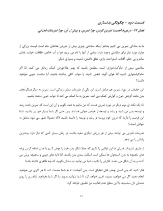 71
‫دوم‬ ‫قسمت‬-‫بدنسازی‬ ‫چگونگی‬
‫فصل‬17-‫در‬‫قدرتی‬ ‫تمرینات‬ ‫چرا‬ ،‫آن‬ ‫از‬ ‫پیش‬ ‫و‬ ،‫تمرین‬ ‫چرا‬ ،‫کردن‬ ‫تمرین‬ ‫اهمیت‬ ‫مورد‬
‫از‬ ‫بزرگی‬ ‫لیست‬ .‫است‬ ‫خام‬ ‫غذاهای‬ ‫خوردن‬ ‫از‬ ‫بیش‬ ‫چیزی‬ ‫سالمتی‬ ‫اینکه‬ ‫بخاطر‬ ‫کنیم‬ ‫می‬ ‫تمرین‬ ‫سادگی‬ ‫به‬ ‫ما‬
‫غ‬ ،‫خواب‬ ،‫نظافت‬ ،‫خالص‬ ‫آب‬ ‫و‬ ‫هوا‬ :‫بریم‬ ‫می‬ ‫نام‬ ‫را‬ ‫آنها‬ ‫از‬ ‫بعضی‬ ،‫دارد‬ ‫وجود‬ ‫سالمتی‬ ‫برای‬ ‫نیاز‬ ‫مورد‬ ‫موارد‬‫ذای‬
.‫دیگر‬ ‫بسیاری‬ ‫و‬ ‫امنیت‬ ،‫داشتن‬ ‫تعلق‬ ،‫بازی‬ ،‫استراحت‬ ،‫آفتاب‬ ،‫خطر‬ ‫بی‬ ‫و‬ ‫سالم‬
‫از‬ ‫بیش‬ ‫سالمتی‬‫خام‬‫گیاه‬‫خواری‬،‫کند‬ ‫می‬ ‫زیادی‬ ‫کمک‬ ‫غذاخوردن‬ ‫بهتر‬ ‫که‬ ‫باشید‬ ‫مطمئن‬ .‫است‬‫ّا‬‫م‬‫ا‬‫اگر‬
‫خام‬‫گیاه‬‫خواری‬،‫کنید‬‫ّا‬‫م‬‫ا‬‫خو‬ ‫خوبی‬ ‫سالمت‬ ‫آیا‬ ،‫باشید‬ ‫نداشته‬ ‫کافی‬ ‫خواب‬ ‫یا‬ ،‫کنید‬ ‫تنفس‬ ‫آلوده‬ ‫هوای‬‫اهید‬
‫داشت؟‬
‫دیگرعملکردهای‬ ‫به‬ ‫تمرین‬ .‫است‬ ‫زندگی‬ ‫مطلق‬ ‫ملزومات‬ ‫از‬ ‫یکی‬ ‫این‬ .‫است‬ ‫صادق‬ ‫هم‬ ‫تمرین‬ ‫مورد‬ ‫در‬ ‫حقیقت‬ ‫این‬
.‫باشیم‬ ‫داشته‬ ‫خوبی‬ ‫خواب‬ ‫تا‬ ‫کند‬ ‫می‬ ‫کمک‬ ‫ما‬ ‫به‬ ‫تمرین‬ .‫کند‬ ‫می‬ ‫کمک‬ ‫گوارش‬ ‫و‬ ‫خون‬ ‫گردش‬ ‫مانند‬ ‫بدن‬
‫ّا‬‫م‬‫ا‬‫ب‬ ‫همه‬ ‫به‬ ‫مایلم‬ ‫من‬ ‫که‬ ‫هست‬ ‫تمرین‬ ‫مورد‬ ‫در‬ ‫دیگر‬ ‫مهم‬ ‫ی‬ ‫نکته‬ ‫یک‬‫رشد‬ ‫باعث‬ ‫تمرین‬ ‫که‬ ‫است‬ ‫این‬ ‫آن‬ ‫و‬ ‫گویم‬
‫شما‬ ،‫باشید‬ ‫پیر‬ ‫هم‬ ‫بسیار‬ ‫شما‬ ‫اگر‬ ‫حتی‬ ‫پس‬ .‫هستند‬ ‫جوانی‬ ‫خواص‬ ‫از‬ ‫توسعه‬ ‫و‬ ‫رشد‬ ‫و‬ .‫شود‬ ‫می‬ ‫بدن‬ ‫توسعه‬ ‫و‬
.‫باشید‬ ‫داشته‬ ‫را‬ ‫توسعه‬ ‫و‬ ‫رشد‬ ‫ی‬ ‫پروسه‬ ‫خود‬ ‫درون‬ ‫که‬ ‫دارید‬ ‫را‬ ‫فرصت‬ ‫این‬)‫به‬ ‫متعلق‬ ‫شود‬ ‫می‬ ‫تصور‬ ‫معموال‬ ‫که‬
.‫است‬ ‫جوانان‬(
‫م‬ ‫قدرتی‬ ‫تمرینات‬‫هر‬ ‫از‬ ‫بیش‬ ‫توانند‬ ‫ی‬‫ورزش‬‫در‬ .‫باشند‬ ‫مفید‬ ‫دیگری‬‫بیشترین‬ ‫دارد‬ ‫نیاز‬ ‫که‬ ‫کمی‬ ‫بسیار‬ ‫زمان‬
‫دهد‬ ‫می‬ ‫را‬ ‫پاداش‬.
‫ورقه‬ ‫کردن‬ ‫اضافه‬ ‫عمل‬ ‫با‬ ‫کنیم‬ ‫عوض‬ ‫را‬ ‫خود‬ ‫بدن‬ ‫شکل‬ ‫عمال‬ ‫که‬ ‫داریم‬ ‫را‬ ‫توانایی‬ ‫این‬ ‫ما‬ ‫قدرتی‬ ‫تمرینات‬ ‫طریق‬ ‫از‬
‫بندی‬ ‫اسکلت‬ ‫است‬ ‫ممکن‬ ‫ها‬ ‫استخوان‬ .‫بدن‬ ‫به‬ ‫ماهیچه‬ ‫های‬‫بدن‬‫باش‬،‫ند‬‫ّا‬‫م‬‫ا‬‫می‬ ‫پرش‬ ‫ماهیچه‬ ‫و‬ ‫چربی‬ ‫های‬ ‫الیه‬
!‫باشد‬ ‫داشته‬ ‫ظاهری‬ ‫چه‬ ‫که‬ ‫بگویید‬ ‫بدنتان‬ ‫به‬ ‫توانید‬ ‫می‬ ‫شما‬ ،‫بکنید‬ ‫را‬ ‫فکرش‬ .‫دهند‬ ‫می‬ ‫شکل‬ ‫آن‬ ‫به‬ ‫و‬ ‫کنند‬
‫خواهید‬ ‫می‬ ‫کاری‬ ‫هر‬ ‫تا‬ ‫کند‬ ‫خدمت‬ ‫شما‬ ‫به‬ ‫تا‬ ‫آنجاست‬ ‫بدن‬ .‫است‬ ‫انطباق‬ ‫قابل‬ ‫چقدر‬ ‫انسان‬ ‫بدن‬ ‫که‬ ‫کنید‬ ‫فکر‬
‫خواهید‬ ‫می‬ ‫اگر‬ .‫دهید‬ ‫انجام‬‫روی‬ ‫را‬ ‫روز‬ ‫تمام‬ ‫بخواهید‬ ‫شما‬ ‫اگر‬ ‫یا‬ ،‫بدوید‬ ‫بتوانید‬ ‫شما‬ ‫تا‬ ‫کرد‬ ‫خواهد‬ ‫تغییر‬ ،‫بدوید‬
‫سطح‬ ‫این‬ ‫با‬ ،‫بنشینید‬ ‫تان‬ ‫صندلی‬‫فعالیت‬ ‫عدم‬.‫کرد‬ ‫خواهد‬ ‫تطبیق‬ ‫نیز‬
 