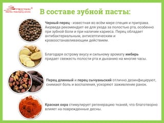 В составе зубной пасты:
Черный перец - известная во всём мире специя и приправа.
Аюрведа рекомендует ее для ухода за полостью рта, особенно
при зубной боли и при наличии кариеса. Перец обладает
антибактериальным, антисептическим и
кровоостанавливающим действием.
Благодаря острому вкусу и сильному аромату имбирь
придает свежесть полости рта и дыханию на многие часы.
Перец длинный и перец сычуаньский отлично дезинфицируют,
снимают боль и воспаления, ускоряют заживление ранок.
Красная охра стимулирует регенерацию тканей, что благотворно
влияет на поврежденные десны.
 