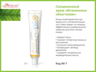 25 г
Когда необходимо быстро
вернуться к активной жизни,
этот крем придет на помощь.
Эффективное, универсальное
средство для всех членов
семьи!
* убирает боль;
* снимает гипертонус мышц и
воспаление;
* улучшает кровообращение;
* возвращает свободу
движений;
* содержит натуральные
аюрведические масла.
Код IM-7
Специальный
крем «Мгновенное
облегчение»
 
