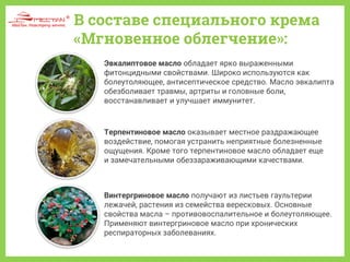 В составе специального крема
«Мгновенное облегчение»:
Винтергриновое масло получают из листьев гаультерии
лежачей, растения из семейства вересковых. Основные
свойства масла – противовоспалительное и болеутоляющее.
Применяют винтергриновое масло при хронических
респираторных заболеваниях.
Терпентиновое масло оказывает местное раздражающее
воздействие, помогая устранить неприятные болезненные
ощущения. Кроме того терпентиновое масло обладает еще
и замечательными обеззараживающими качествами.
Эвкалиптовое масло обладает ярко выраженными
фитонцидными свойствами. Широко используются как
болеутоляющее, антисептическое средство. Масло эвкалипта
обезболивает травмы, артриты и головные боли,
восстанавливает и улучшает иммунитет.
 