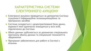 ХАРАКТЕРИСТИКА СИСТЕМИ
ЕЛЕКТРОННОГО АУКЦІОНУ
 Електронні аукціони проводяться за допомогою Системи
(сукупності інформаційно-телекомунікаційних та
програмних засобів)
 Система складається з децентралізованої бази даних,
відомості якої одночасно знаходяться у всіх осіб,
підключених до Системи
 Обмін даними здійснюється за допомогою спеціального
протоколу обміну даними та спеціальної технології їх
збереження
 Програмне забезпечення для роботи в Системі є
вільним
 