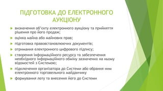 ПІДГОТОВКА ДО ЕЛЕКТРОННОГО
АУКЦІОНУ
 визначення об’єкту електронного аукціону та прийняття
рішення про його продаж;
 оцінка майна або майнових прав;
 підготовка правовстановлюючих документів;
 отримання електронного цифрового підпису;
 створення інформаційного ресурсу та забезпечення
необхідного інформаційного обміну зазначених на ньому
відомостей з Системою;
 підключення організатора до Системи або обрання ним
електронного торговельного майданчику
 формування лоту та внесення його до Системи
 