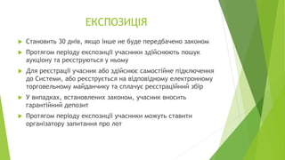 ЕКСПОЗИЦІЯ
 Становить 30 днів, якщо інше не буде передбачено законом
 Протягом періоду експозиції учасники здійснюють пошук
аукціону та реєструються у ньому
 Для реєстрації учасник або здійснює самостійне підключення
до Системи, або реєструється на відповідному електронному
торговельному майданчику та сплачує реєстраційний збір
 У випадках, встановлених законом, учасник вносить
гарантійний депозит
 Протягом періоду експозиції учасники можуть ставити
організатору запитання про лот
 