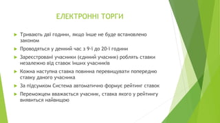 ЕЛЕКТРОННІ ТОРГИ
 Тривають дві години, якщо інше не буде встановлено
законом
 Проводяться у денний час з 9-ї до 20-ї години
 Зареєстровані учасники (єдиний учасник) роблять ставки
незалежно від ставок інших учасників
 Кожна наступна ставка повинна перевищувати попередню
ставку даного учасника
 За підсумком Система автоматично формує рейтинг ставок
 Переможцем вважається учасник, ставка якого у рейтингу
виявиться найвищою
 