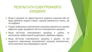 РЕЗУЛЬТАТИ ЕЛЕКТРОННОГО
АУКЦІОНУ
 Якщо в аукціоні не зареєструється жодного учасника або не
буде зроблено жодної ставки, аукціон вважається таким, що
не відбувся
 Ставка переможця електронного аукціону вважається єдиною
офертою щодо придбання об’єкту електронного аукціону
 Якщо об’єктом електронного аукціону є майно, то
організатор зобов’язаний акцептувати зроблену оферту
 Якщо об’єктом електронного аукціону є дозвіл, то він
видається переможцю електронного аукціону автоматично,
після внесення ним відповідних коштів
 
