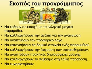 Σκοπός του προγράμματος
• Να έρθουν σε επαφή με τα ελληνικά μαγικά
παραμύθια.
• Να καλλιεργήσουν την αγάπη για την ανάγνωση
• Να αναπτύξουν τον προφορικό λόγο.
• Να κατανοήσουν τα δομικά στοιχεία ενός παραμυθιού.
• Να καλλιεργήσουν την έκφραση των συναισθημάτων.
• Να αναπτύξουν πρακτικές δημιουργικής γραφής.
• Να καλλιεργήσουν το σεβασμό στη λαϊκή παράδοση.
• Να ευχαριστηθούν.
 
