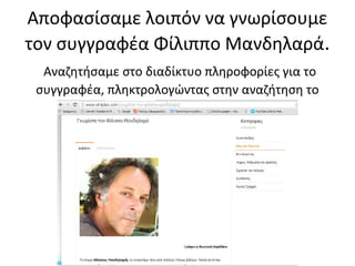 Αποφασίσαμε λοιπόν να γνωρίσουμε
τον συγγραφέα Φίλιππο Μανδηλαρά.
Αναζητήσαμε στο διαδίκτυο πληροφορίες για το
συγγραφέα, πληκτρολογώντας στην αναζήτηση το
όνομά του
 