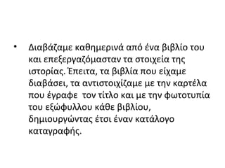 • Διαβάζαμε καθημερινά από ένα βιβλίο του
και επεξεργαζόμασταν τα στοιχεία της
ιστορίας. Έπειτα, τα βιβλία που είχαμε
διαβάσει, τα αντιστοιχίζαμε με την καρτέλα
που έγραφε τον τίτλο και με την φωτοτυπία
του εξώφυλλου κάθε βιβλίου,
δημιουργώντας έτσι έναν κατάλογο
καταγραφής.
 