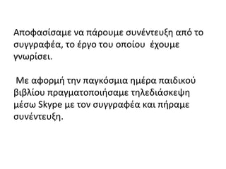 Αποφασίσαμε να πάρουμε συνέντευξη από το
συγγραφέα, το έργο του οποίου έχουμε
γνωρίσει.
Με αφορμή την παγκόσμια ημέρα παιδικού
βιβλίου πραγματοποιήσαμε τηλεδιάσκεψη
μέσω Skype με τον συγγραφέα και πήραμε
συνέντευξη.
 