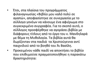 • Έτσι, στα πλαίσια του προγράμματος
φιλαναγνωσίας «Βιβλίο μου καλό πολύ σε
αγαπώ», αποφασίστηκε σε συνεργασία με το
σύλλογο γονέων να κάνουμε ένα αφιέρωμα στο
συγκεκριμένο συγγραφέα. Για το σκοπό αυτό, ο
σύλλογος προσφέρθηκε να αγοράσει βιβλία με
διάφορους τίτλους από το έργο του κ. Μανδηλαρά
με θέμα τη Μυθολογία. Τα βιβλία αυτά θα
δωρίζονταν στα παιδιά τα Χριστούγεννα αντί
παιχνιδιού από το βοηθό του Άι Βασίλη.
• Προκειμένου κάθε παιδί να αποκτήσει το βιβλίο
που επιθυμούσε πραγματοποιήθηκε η παρακάτω
δραστηριότητα:
 