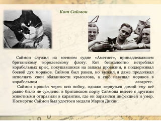 Саймон служил на военном судне «Аметист», принадлежавшем
британскому королевскому флоту. Кот безжалостно истреблял
корабельных крыс, покушавшихся на запасы провизии, и поддерживал
боевой дух моряков. Саймон был ранен, но выжил и даже продолжал
исполнять свои обязанности крысолова, а ещё навещал моряков в
корабельном лазарете.
Саймон прошёл через всю войну, однако вернуться домой ему всё
равно было не суждено: в британском порту Саймона вместе с другими
животными отправили в карантин, где он заразился инфекцией и умер.
Посмертно Саймон был удостоен медали Марии Дикин.
Кот Саймон
 