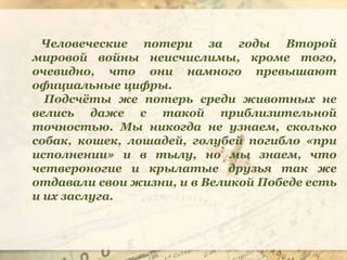 Человеческие потери за годы Второй
мировой войны неисчислимы, кроме того,
очевидно, что они намного превышают
официальные цифры.
Подсчёты же потерь среди животных не
велись даже с такой приблизительной
точностью. Мы никогда не узнаем, сколько
собак, кошек, лошадей, голубей погибло «при
исполнении» и в тылу, но мы знаем, что
четвероногие и крылатые друзья так же
отдавали свои жизни, и в Великой Победе есть
и их заслуга.
 