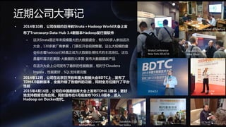 2015/7/22 5www.transwarp.io confidential
• 2014年10月，公司在纽约召开的Strata＋Hadoop World大会上发
布了Transwarp Data Hub 3.4新版本Hadoop发行版软件
– 这次Strata是近年来规模最大的大数据盛会，有5500多人参加这次
大会，130多家厂商参展，门票在开会前就售罄。这么大规模的盛
会标志着hadoop已经真正成为大数据处理技术的主流地位。这也
是星环首次在美国-大数据的大本营-发布大数据最新产品
– 在这次大会上公司发布了最新的性能数据，相对于Cloudera
Impala，性能更好，SQL支持更完整
• 2014年12月，公司在北京召开的年度大数据大会BDTC上，发布了
TDH4.0最新版本，全面升级了各组件的功能，同时全方位提升了平台
性能
• 2015年4月16日，公司在中国数据库大会上发布TDH4.1版本，更好
地支持数据仓库应用。同时宣布在6月底发布TOS1.0版本，进入
Hadoop on Docker时代。
近期公司大事记
CCTV采访DTCC专访Databricks CEO
Ion Stoica
HBase PMC Chairman
Michael Stack
2014/12 2015/04
Cloudera Founder
Mike Olson
Strata Conference
New York 2014/10
Tony Baer, Big Data Analyst at NY
Cloudera Founder
Mike Olson
Tony Baer, BigData Analyst @NewYork
 